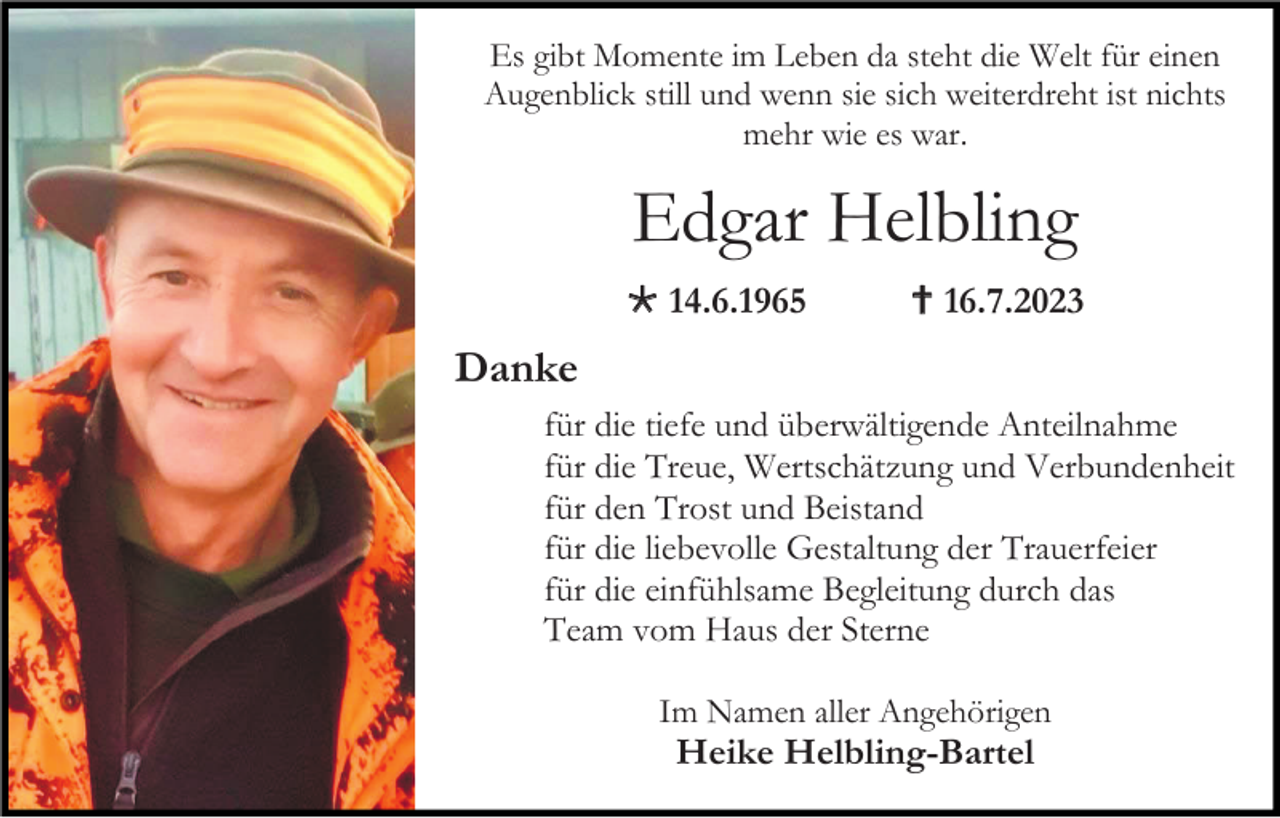 <p>Es gibt Momente im Leben da steht die Welt für einen<br />Augenblick still und wenn sie sich weiterdreht ist nichts<br />mehr wie es war.</p><p>Edgar Helbling<br />* 14.6.1965</p><p>† 16.7.2023</p><p>Danke<br />für die tiefe und überwältigende Anteilnahme<br />für die Treue, Wertschätzung und Verbundenheit<br />für den Trost und Beistand<br />für die liebevolle Gestaltung der Trauerfeier<br />für die einfühlsame Begleitung durch das<br />Team vom Haus der Sterne<br />Im Namen aller Angehörigen</p><p>Heike Helbling-Bartel</p>