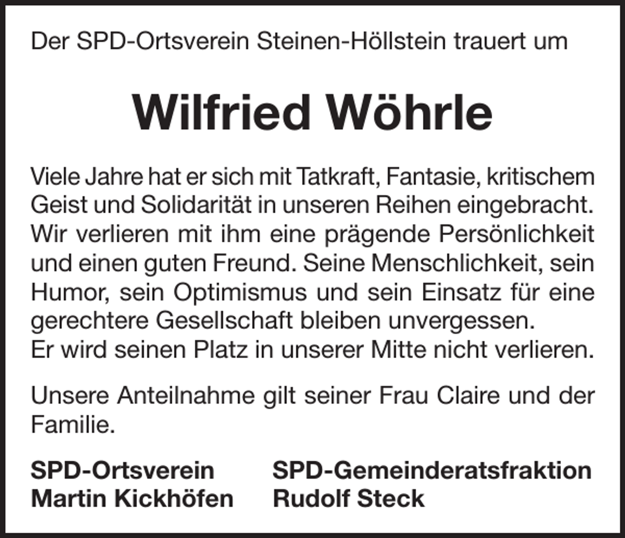 <p>Der SPD-Ortsverein Steinen-Höllstein trauert um</p><p>Wilfried Wöhrle<br />Viele Jahre hat er sich mit Tatkraft, Fantasie, kritischem<br />Geist und Solidarität in unseren Reihen eingebracht.<br />Wir verlieren mit ihm eine prägende Persönlichkeit<br />und einen guten Freund. Seine Menschlichkeit, sein<br />Humor, sein Optimismus und sein Einsatz für eine<br />gerechtere Gesellschaft bleiben unvergessen.<br />Er wird seinen Platz in unserer Mitte nicht verlieren.<br />Unsere Anteilnahme gilt seiner Frau Claire und der<br />Familie.<br />SPD-Ortsverein SPD-Gemeinderatsfraktion<br />Martin Kickhöfen Rudolf Steck</p>