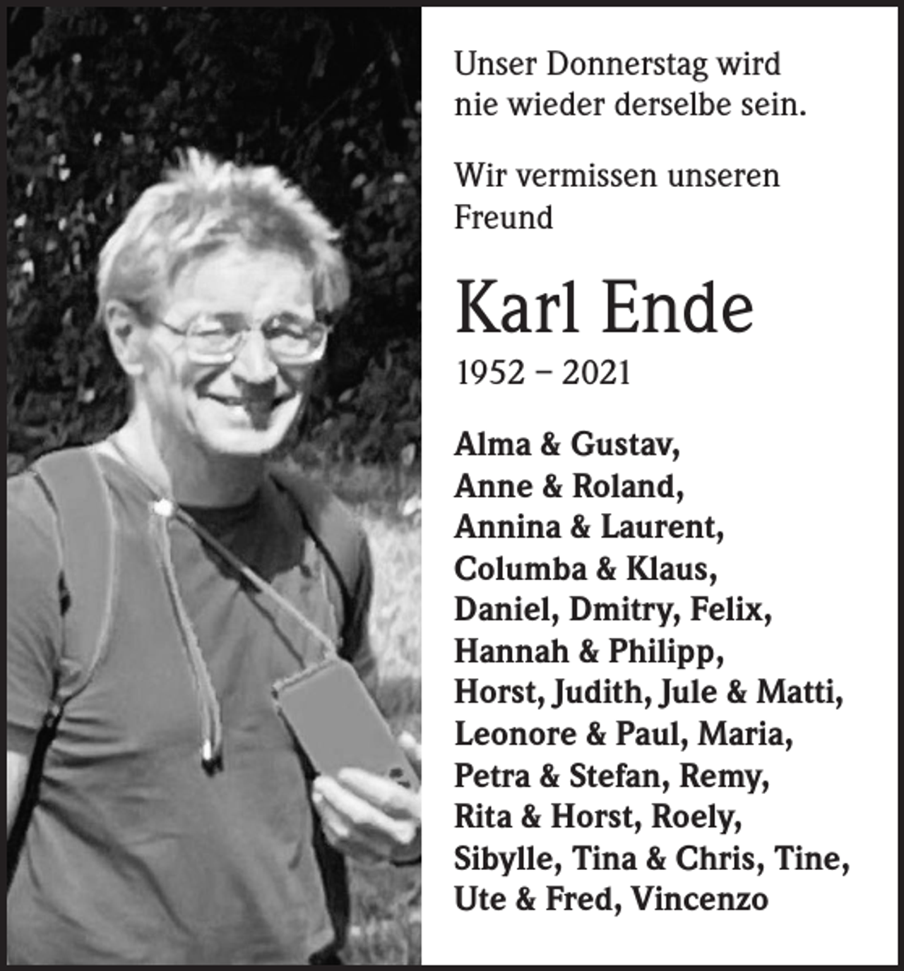 <p>Unser Donnerstag wird<br />nie wieder derselbe sein.<br />Wir vermissen unseren<br />Freund</p><p>Karl Ende<br />1952 – 2021<br />Alma &amp; Gustav,<br />Anne &amp; Roland,<br />Annina &amp; Laurent,<br />Columba &amp; Klaus,<br />Daniel, Dmitry, Felix,<br />Hannah &amp; Philipp,<br />Horst, Judith, Jule &amp; Matti,<br />Leonore &amp; Paul, Maria,<br />Petra &amp; Stefan, Remy,<br />Rita &amp; Horst, Roely,<br />Sibylle, Tina &amp; Chris, Tine,<br />Ute &amp; Fred, Vincenzo</p>