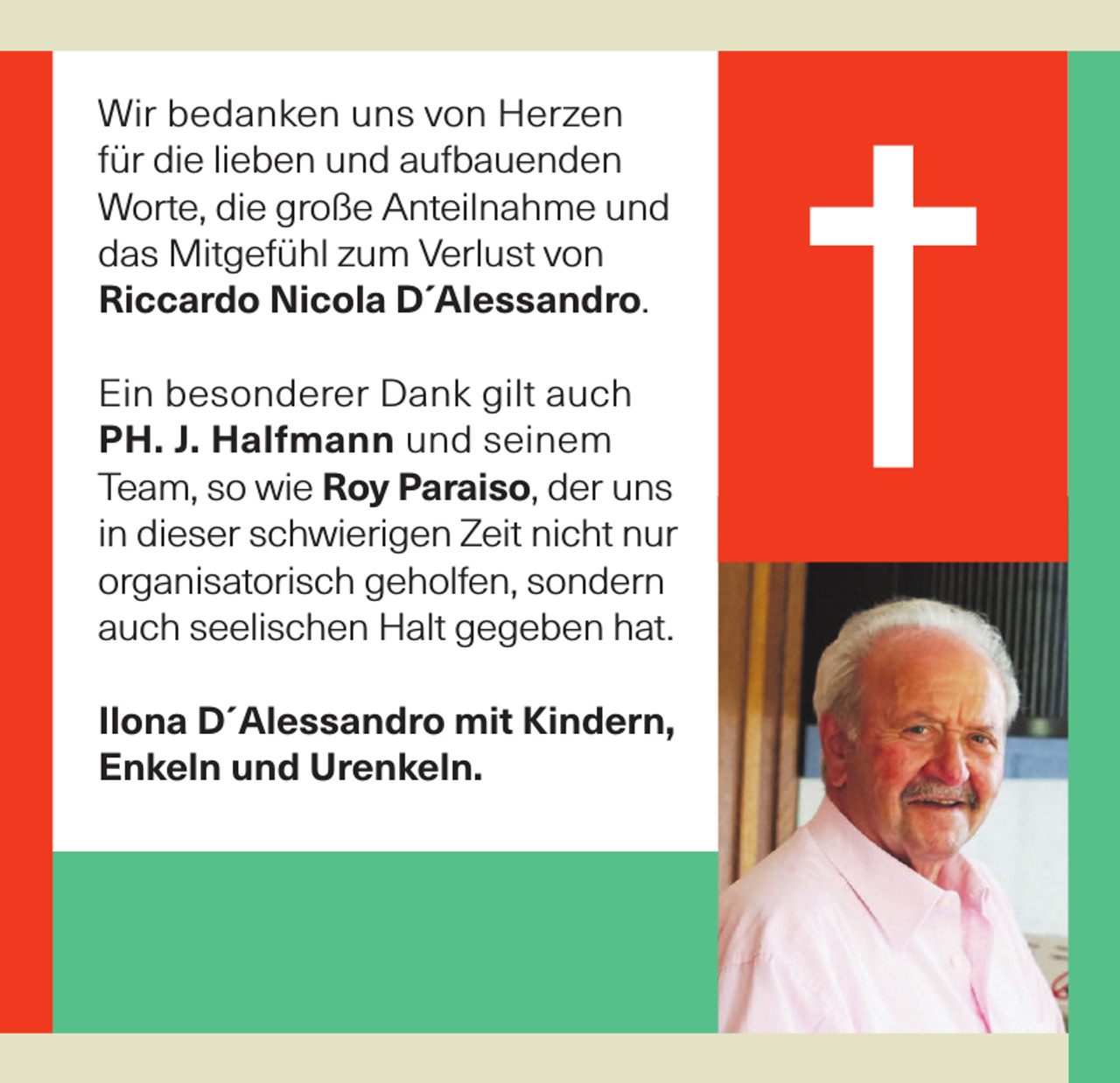 <p>Wir bedanken uns von Herzen<br />für die lieben und aufbauenden<br />Worte, die große Anteilnahme und<br />das Mitgefühl zum Verlust von<br />Riccardo Nicola D´Alessandro.<br />Ein besonderer Dank gilt auch<br />PH. J. Halfmann und seinem<br />Team, so wie Roy Paraiso, der uns<br />in dieser schwierigen Zeit nicht nur<br />organisatorisch geholfen, sondern<br />auch seelischen Halt gegeben hat.<br />Ilona D´Alessandro mit Kindern,<br />Enkeln und Urenkeln.</p>