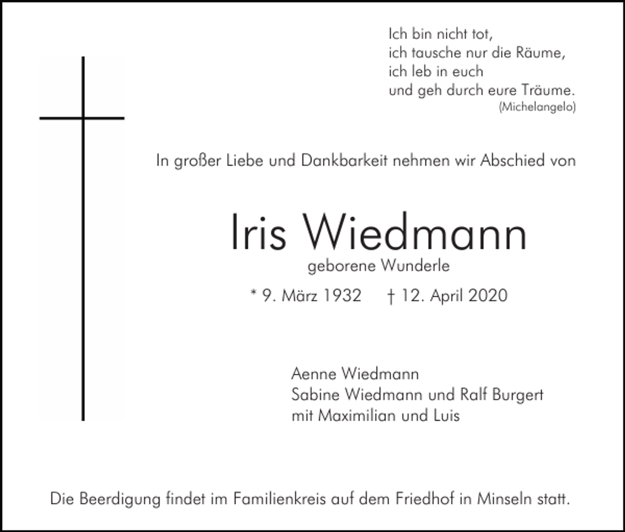 <p>Ich bin nicht tot,<br />ich tausche nur die Räume,<br />ich leb in euch<br />und geh durch eure Träume.<br />(Michelangelo)</p><p>In großer Liebe und Dankbarkeit nehmen wir Abschied von</p><p>Iris Wiedmann<br />geborene Wunderle</p><p>* 9. März 1932</p><p>† 12. April 2020</p><p>Aenne Wiedmann<br />Sabine Wiedmann und Ralf Burgert<br />mit Maximilian und Luis</p><p>Die Beerdigung findet im Familienkreis auf dem Friedhof in Minseln statt.</p>