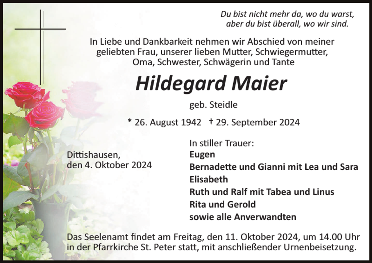 <p>Du bist nicht mehr da, wo du warst,<br />aber du bist überall, wo wir sind.</p>
<p>In Liebe und Dankbarkeit nehmen wir Abschied von meiner<br />geliebten Frau, unserer lieben Mutter, Schwiegermutter,<br />Oma, Schwester, Schwägerin und Tante</p>
<p>Hildegard Maier<br />geb. Steidle<br />* 26. August 1942 † 29. September 2024<br />Dittishausen,<br />den 4. Oktober 2024</p>
<p>In stiller Trauer:<br />Eugen<br />Bernadette und Gianni mit Lea und Sara<br />Elisabeth<br />Ruth und Ralf mit Tabea und Linus<br />Rita und Gerold<br />sowie alle Anverwandten</p>
<p>Das Seelenamt ﬁndet am Freitag, den 11. Oktober 2024, um 14.00 Uhr<br />in der Pfarrkirche St. Peter statt, mit anschließender Urnenbeisetzung.</p>