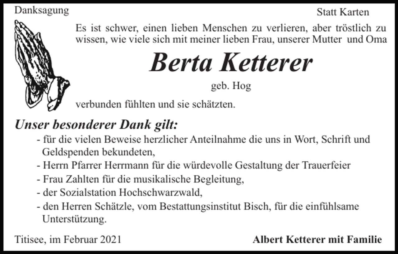 <p>Danksagung</p><p>Statt Karten<br />Es ist schwer, einen lieben Menschen zu verlieren, aber tröstlich zu<br />wissen, wie viele sich mit meiner lieben Frau, unserer Mutter und Oma</p><p>Berta Ketterer<br />geb. Hog<br />verbunden fühlten und sie schätzten.</p><p>Unser besonderer Dank gilt:<br />- für die vielen Beweise herzlicher Anteilnahme die uns in Wort, Schrift und<br />Geldspenden bekundeten,<br />- Herrn Pfarrer Herrmann für die würdevolle Gestaltung der Trauerfeier<br />- Frau Zahlten für die musikalische Begleitung,<br />- der Sozialstation Hochschwarzwald,<br />- den Herren Schätzle, vom Bestattungsinstitut Bisch, für die einfühlsame<br />Unterstützung.<br />Titisee, im Februar 2021</p><p>Albert Ketterer mit Familie</p>