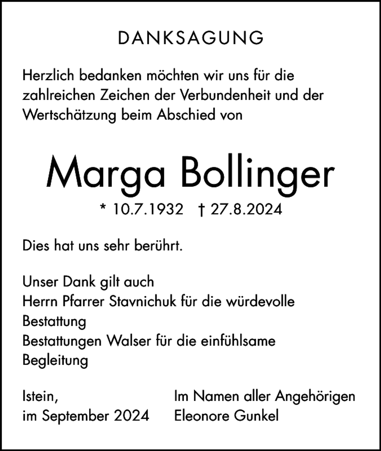 <p>DANKSAGUNG<br />Herzlich bedanken möchten wir uns für die<br />zahlreichen Zeichen der Verbundenheit und der<br />Wertschätzung beim Abschied von</p><p>Marga Bollinger<br />* 10.7.1932 † 27.8.2024<br />Dies hat uns sehr berührt.<br />Unser Dank gilt auch<br />Herrn Pfarrer Stavnichuk für die würdevolle<br />Bestattung<br />Bestattungen Walser für die einfühlsame<br />Begleitung<br />Istein,<br />im September 2024</p><p>Im Namen aller Angehörigen<br />Eleonore Gunkel</p>