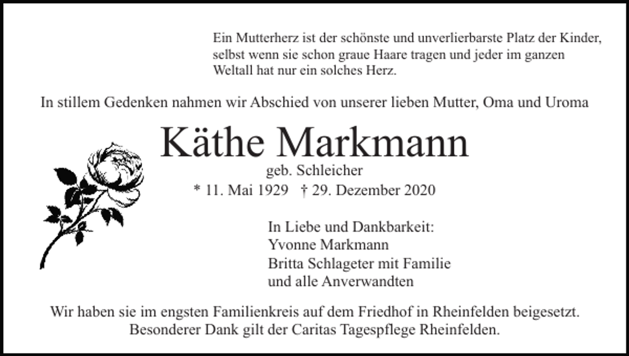 <p>Ein Mutterherz ist der schönste und unverlierbarste Platz der Kinder,<br />selbst wenn sie schon graue Haare tragen und jeder im ganzen<br />Weltall hat nur ein solches Herz.</p><p>In stillem Gedenken nahmen wir Abschied von unserer lieben Mutter, Oma und Uroma</p><p>Käthe Markmann<br />geb. Schleicher<br />* 11. Mai 1929 † 29. Dezember 2020</p><p>In Liebe und Dankbarkeit:<br />Yvonne Markmann<br />Britta Schlageter mit Familie<br />und alle Anverwandten<br />Wir haben sie im engsten Familienkreis auf dem Friedhof in Rheinfelden beigesetzt.<br />Besonderer Dank gilt der Caritas Tagespflege Rheinfelden.</p>