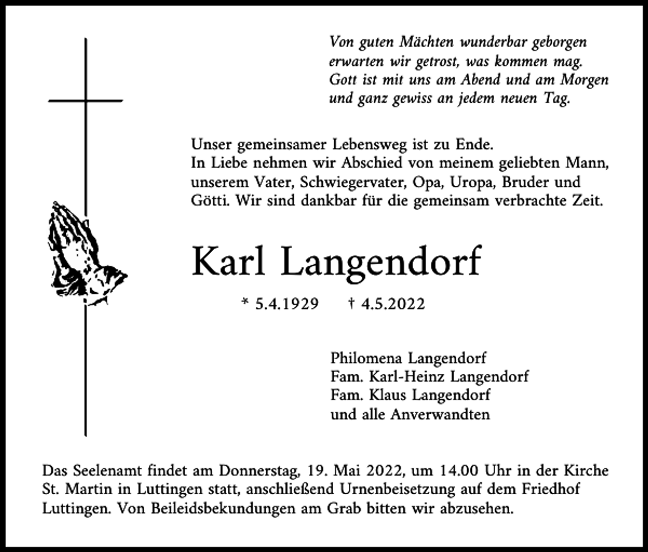<p>Von guten Mächten wunderbar geborgen<br />erwarten wir getrost, was kommen mag.<br />Gott ist mit uns am Abend und am Morgen<br />und ganz gewiss an jedem neuen Tag.<br />Unser gemeinsamer Lebensweg ist zu Ende.<br />In Liebe nehmen wir Abschied von meinem geliebten Mann,<br />unserem Vater, Schwiegervater, Opa, Uropa, Bruder und<br />Götti. Wir sind dankbar für die gemeinsam verbrachte Zeit.</p><p>Karl Langendorf<br />* 5.4.1929</p><p>† 4.5.2022<br />Philomena Langendorf<br />Fam. Karl-Heinz Langendorf<br />Fam. Klaus Langendorf<br />und alle Anverwandten</p><p>Das Seelenamt findet am Donnerstag, 19. Mai 2022, um 14.00 Uhr in der Kirche<br />St. Martin in Luttingen statt, anschließend Urnenbeisetzung auf dem Friedhof<br />Luttingen. Von Beileidsbekundungen am Grab bitten wir abzusehen.</p>