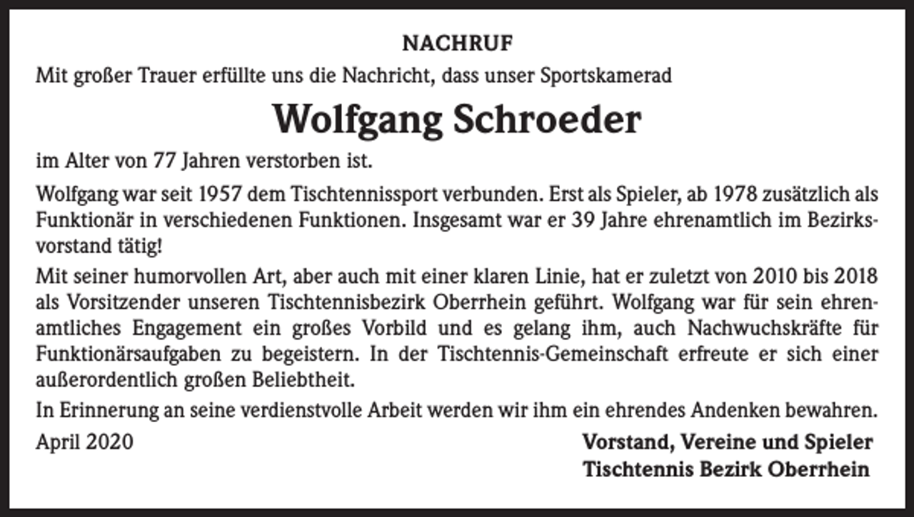 <p>NACHRUF<br />Mit großer Trauer erfüllte uns die Nachricht, dass unser Sportskamerad</p><p>Wolfgang Schroeder<br />im Alter von 77 Jahren verstorben ist.<br />Wolfgang war seit 1957 dem Tischtennissport verbunden. Erst als Spieler, ab 1978 zusätzlich als<br />Funktionär in verschiedenen Funktionen. Insgesamt war er 39 Jahre ehrenamtlich im Bezirksvorstand tätig!<br />Mit seiner humorvollen Art, aber auch mit einer klaren Linie, hat er zuletzt von 2010 bis 2018<br />als Vorsitzender unseren Tischtennisbezirk Oberrhein geführt. Wolfgang war für sein ehrenamtliches Engagement ein großes Vorbild und es gelang ihm, auch Nachwuchskräfte für<br />Funktionärsaufgaben zu begeistern. In der Tischtennis-Gemeinschaft erfreute er sich einer<br />außerordentlich großen Beliebtheit.<br />In Erinnerung an seine verdienstvolle Arbeit werden wir ihm ein ehrendes Andenken bewahren.<br />April 2020<br />Vorstand, Vereine und Spieler</p><p>Tischtennis Bezirk Oberrhein</p>