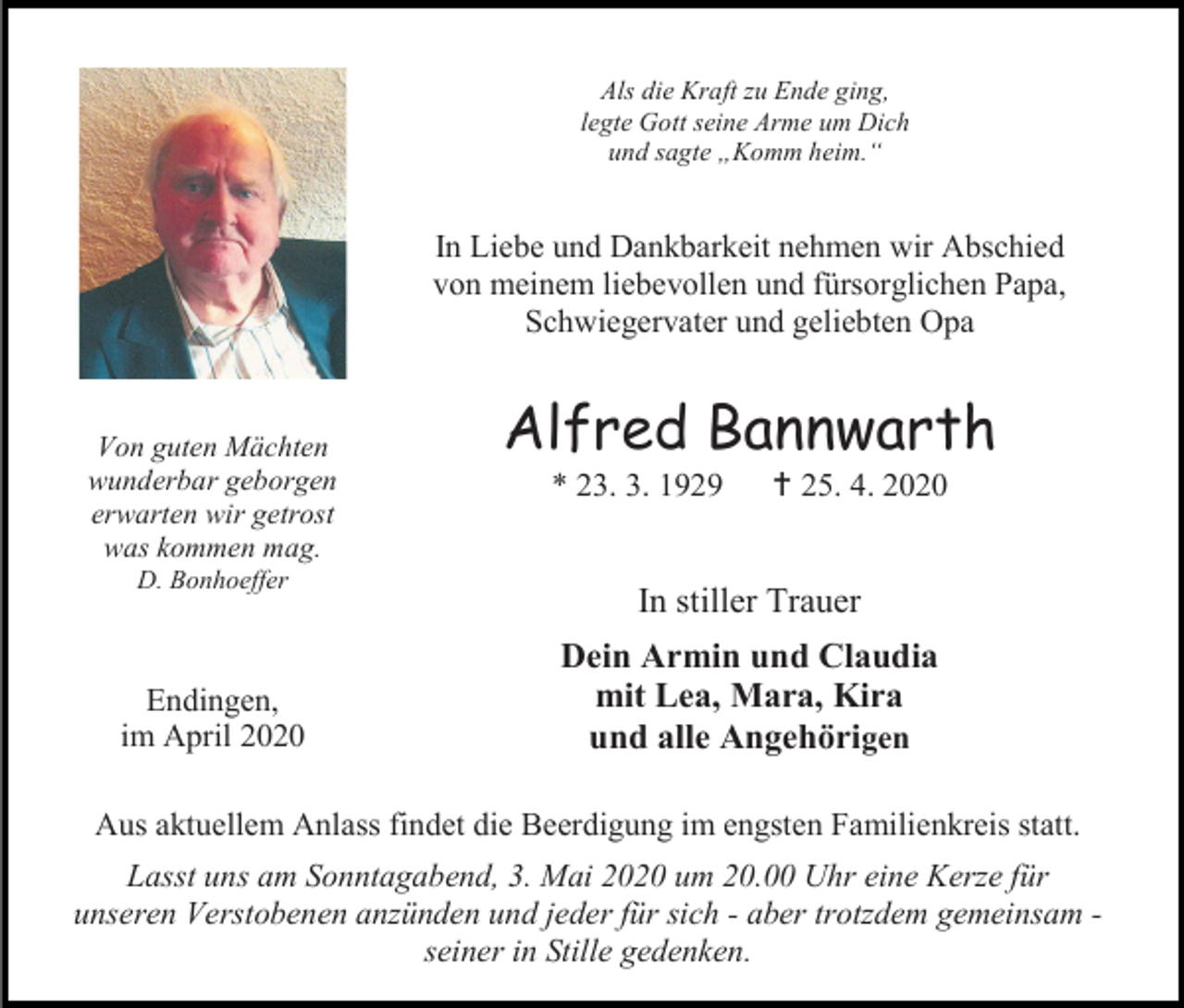 <p>Als die Kraft zu Ende ging,<br />legte Gott seine Arme um Dich<br />und sagte „Komm heim.“</p><p>In Liebe und Dankbarkeit nehmen wir Abschied<br />von meinem liebevollen und fürsorglichen Papa,<br />Schwiegervater und geliebten Opa</p><p>Von guten Mächten<br />wunderbar geborgen<br />erwarten wir getrost<br />was kommen mag.<br />D. Bonhoeffer</p><p>Endingen,<br />im April 2020</p><p>Alfred Bannwarth<br />* 23. 3. 1929</p><p> 25. 4. 2020</p><p>In stiller Trauer<br />Dein Armin und Claudia<br />mit Lea, Mara, Kira<br />und alle Angehörigen</p><p>Aus aktuellem Anlass findet die Beerdigung im engsten Familienkreis statt.<br />Lasst uns am Sonntagabend, 3. Mai 2020 um 20.00 Uhr eine Kerze für<br />unseren Verstobenen anzünden und jeder für sich - aber trotzdem gemeinsam seiner in Stille gedenken.</p>