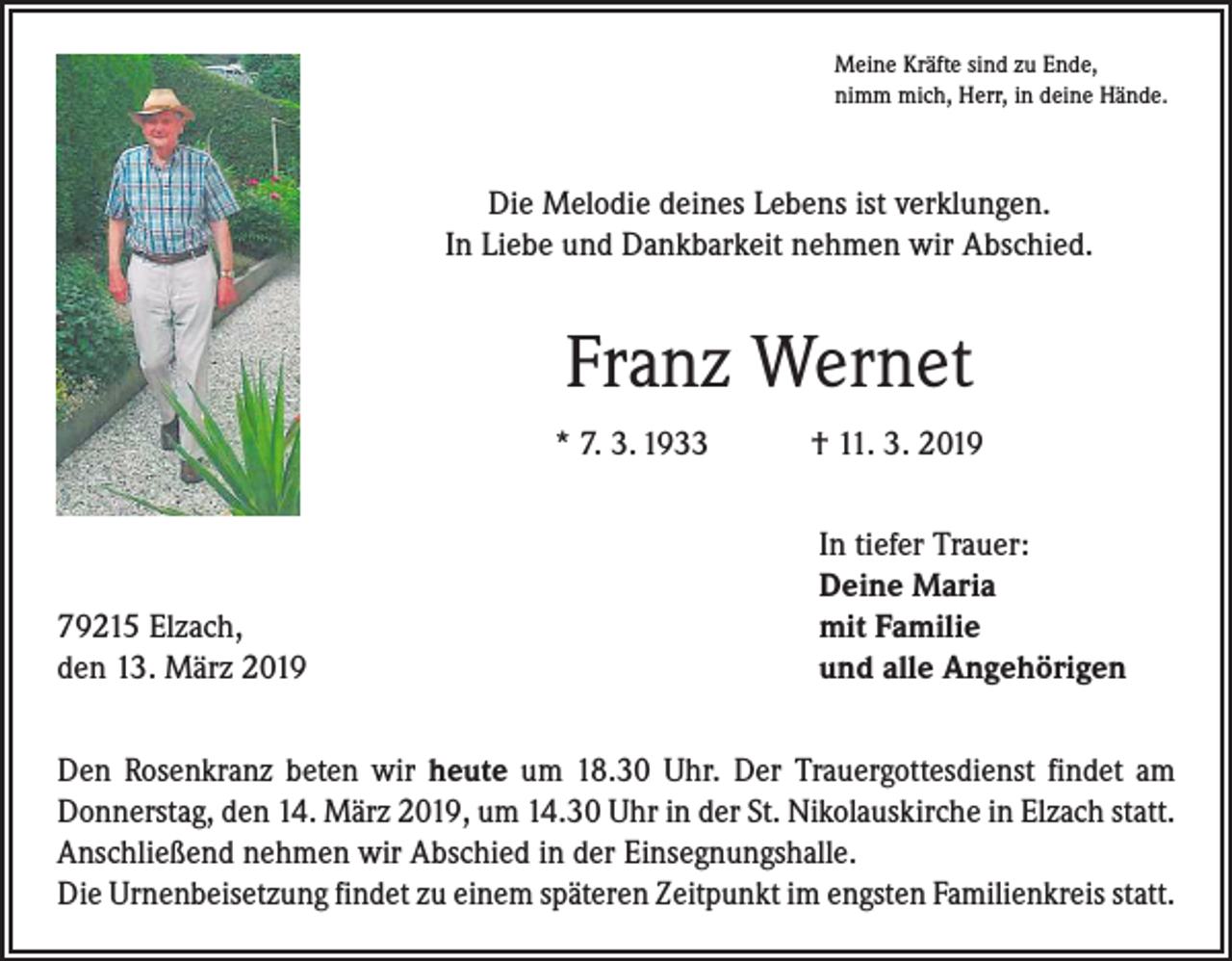 <p>Meine Kräfte sind zu Ende,<br />nimm mich, Herr, in deine Hände.</p><p>Die Melodie deines Lebens ist verklungen.<br />In Liebe und Dankbarkeit nehmen wir Abschied.</p><p>Franz Wernet<br />* 7. 3. 1933 † 11. 3. 2019</p><p>79215 Elzach,<br />den 13. März 2019</p><p>In tiefer Trauer:<br />Deine Maria<br />mit Familie<br />und alle Angehörigen</p><p>Den Rosenkranz beten wir heute um 18.30 Uhr. Der Trauergottesdienst findet am<br />Donnerstag, den 14. März 2019, um 14.30 Uhr in der St. Nikolauskirche in Elzach statt.<br />Anschließend nehmen wir Abschied in der Einsegnungshalle.<br />Die Urnenbeisetzung findet zu einem späteren Zeitpunkt im engsten Familienkreis statt.</p>