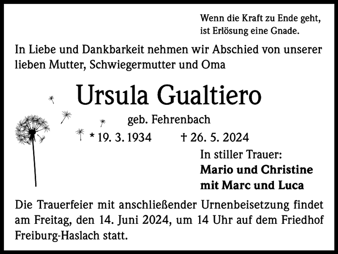 <p>Wenn die Kraft zu Ende geht,<br />ist Erlösung eine Gnade.</p><p>In Liebe und Dankbarkeit nehmen wir Abschied von unserer<br />lieben Mutter, Schwiegermutter und Oma</p><p>Ursula Gualtiero<br />geb. Fehrenbach<br />* 19. 3. 1934<br />† 26. 5. 2024<br />In stiller Trauer:<br />Mario und Christine<br />mit Marc und Luca<br />Die Trauerfeier mit anschließender Urnenbeisetzung findet<br />am Freitag, den 14. Juni 2024, um 14 Uhr auf dem Friedhof<br />Freiburg-Haslach statt.</p>