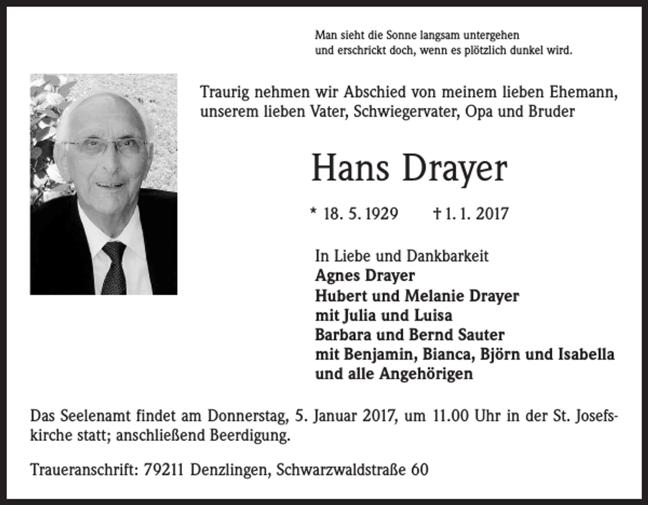 <p>Man sieht die Sonne langsam untergehen<br />und erschrickt doch, wenn es plötzlich dunkel wird.</p><p>Traurig nehmen wir Abschied von meinem lieben Ehemann,<br />unserem lieben Vater, Schwiegervater, Opa und Bruder</p><p>Hans Drayer<br />* 18. 5. 1929 † 1. 1. 2017<br />In Liebe und Dankbarkeit<br />Agnes Drayer<br />Hubert und Melanie Drayer<br />mit Julia und Luisa<br />Barbara und Bernd Sauter<br />mit Benjamin, Bianca, Björn und Isabella<br />und alle Angehörigen<br />Das Seelenamt findet am Donnerstag, 5. Januar 2017, um 11.00 Uhr in der St. Josefs­<br />kirche statt; anschließend Beerdigung.<br />Traueranschrift: 79211 Denzlingen, Schwarzwaldstraße 60</p>