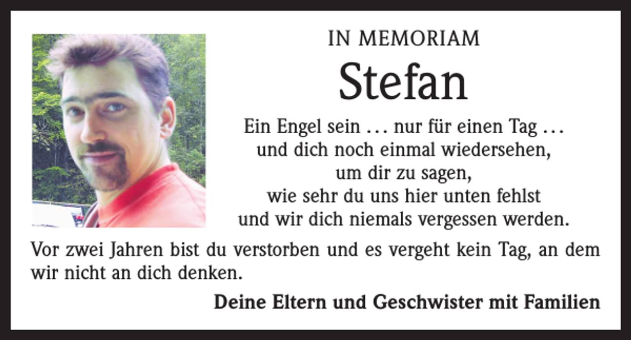<p>IN MEMORIAM</p><p>Stefan</p><p>Ein Engel sein . . . nur für einen Tag . . .<br />und dich noch einmal wiedersehen,<br />um dir zu sagen,<br />wie sehr du uns hier unten fehlst<br />und wir dich niemals vergessen werden.<br />Vor zwei Jahren bist du verstorben und es vergeht kein Tag, an dem<br />wir nicht an dich denken.<br />Deine Eltern und Geschwister mit Familien</p>