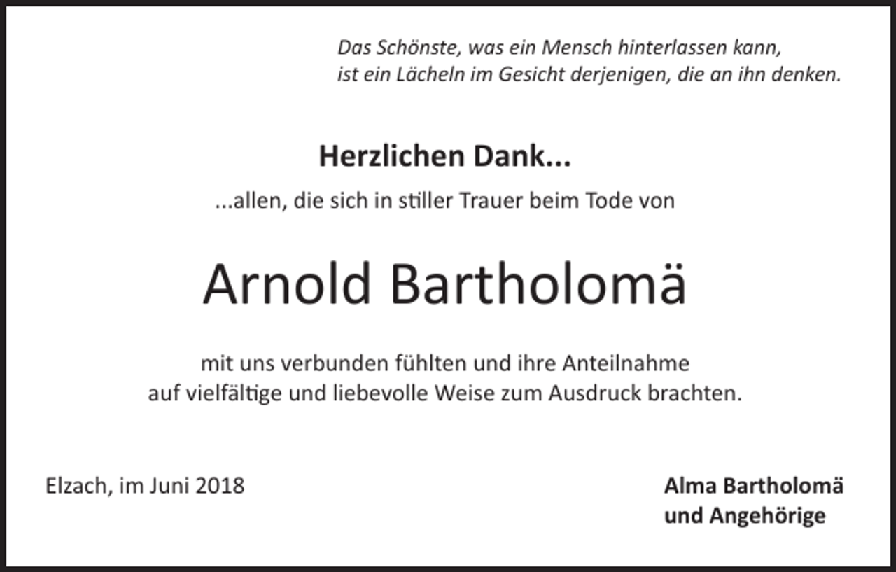 <p>Das Schönste, was ein Mensch hinterlassen kann,<br />ist ein Lächeln im Gesicht derjenigen, die an ihn denken.</p><p>Herzlichen Dank...<br />...allen, die sich in stiller Trauer beim Tode von</p><p>Arnold Bartholomä<br />mit uns verbunden fühlten und ihre Anteilnahme<br />auf vielfältige und liebevolle Weise zum Ausdruck brachten.</p><p>Elzach, im Juni 2018</p><p>Alma Bartholomä<br />und Angehörige</p>