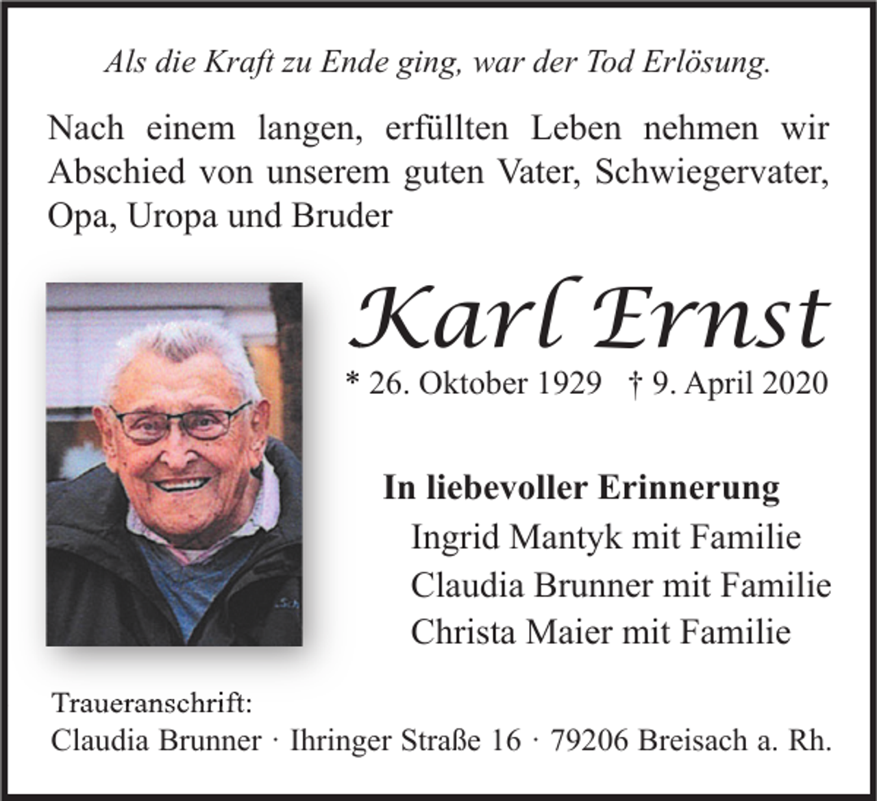 <p>Als die Kraft zu Ende ging, war der Tod Erlösung.</p><p>Nach einem langen, erfüllten Leben nehmen wir<br />Abschied von unserem guten Vater, Schwiegervater,<br />Opa, Uropa und Bruder</p><p>Karl Ernst</p><p>* 26. Oktober 1929 † 9. April 2020</p><p>In liebevoller Erinnerung<br />Ingrid Mantyk mit Familie<br />Claudia Brunner mit Familie<br />Christa Maier mit Familie<br />Traueranschrift:<br />Claudia Brunner · Ihringer Straße 16 · 79206 Breisach a. Rh.</p>