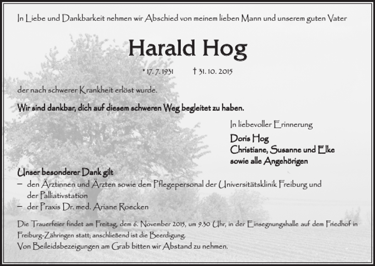<p>In Liebe und Dankbarkeit nehmen wir Abschied von meinem lieben Mann und u­ nserem guten Vater</p><p>Harald Hog<br />* 17. 7. 1931 † 31. 10. 2015<br />der nach schwerer Krankheit erlöst wurde.<br />Wir sind dankbar, dich auf diesem schweren Weg begleitet zu haben.<br />In liebevoller Erinnerung<br />Doris Hog<br />Christiane, Susanne und Elke<br />sowie alle Angehörigen</p><p>Unser besonderer Dank gilt<br />– den Ärztinnen und Ärzten sowie dem Pflegepersonal der Universitätsklinik F<br />­ reiburg und<br />der Palliativstation<br />– der Praxis Dr. med. Ariane Roecken</p><p>Die Trauerfeier findet am Freitag, dem 6. November 2015, um 9.30 Uhr, in der ­Einsegnungshalle auf dem Friedhof in<br />Freiburg-Zähringen statt; anschließend ist die Beerdigung.</p><p>Von Beileidsbezeigungen am Grab bitten wir Abstand zu nehmen.</p>