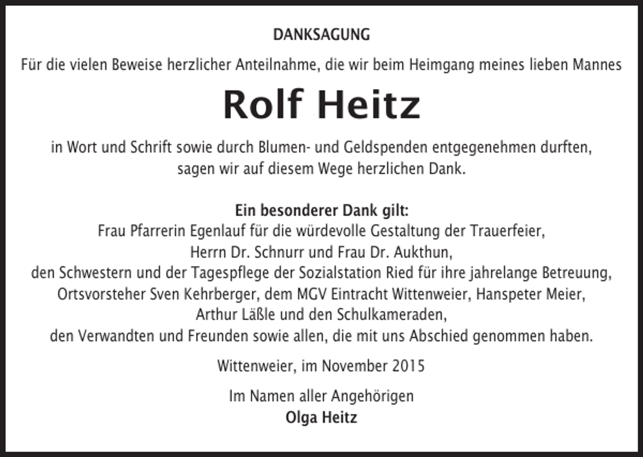<p>DANKSAGUNG<br />Für die vielen Beweise herzlicher Anteilnahme, die wir beim Heimgang meines lieben Mannes</p><p>Rolf Heitz<br />in Wort und Schrift sowie durch Blumen- und Geldspenden entgegenehmen durften,<br />sagen wir auf diesem Wege herzlichen Dank.<br />Ein besonderer Dank gilt:<br />Frau Pfarrerin Egenlauf für die würdevolle Gestaltung der Trauerfeier,<br />Herrn Dr. Schnurr und Frau Dr. Aukthun,<br />den Schwestern und der Tagespflege der Sozialstation Ried für ihre jahrelange Betreuung,<br />Ortsvorsteher Sven Kehrberger, dem MGV Eintracht Wittenweier, Hanspeter Meier,<br />Arthur Läßle und den Schulkameraden,<br />den Verwandten und Freunden sowie allen, die mit uns Abschied genommen haben.<br />Wittenweier, im November 2015<br />Im Namen aller Angehörigen<br />Olga Heitz</p>