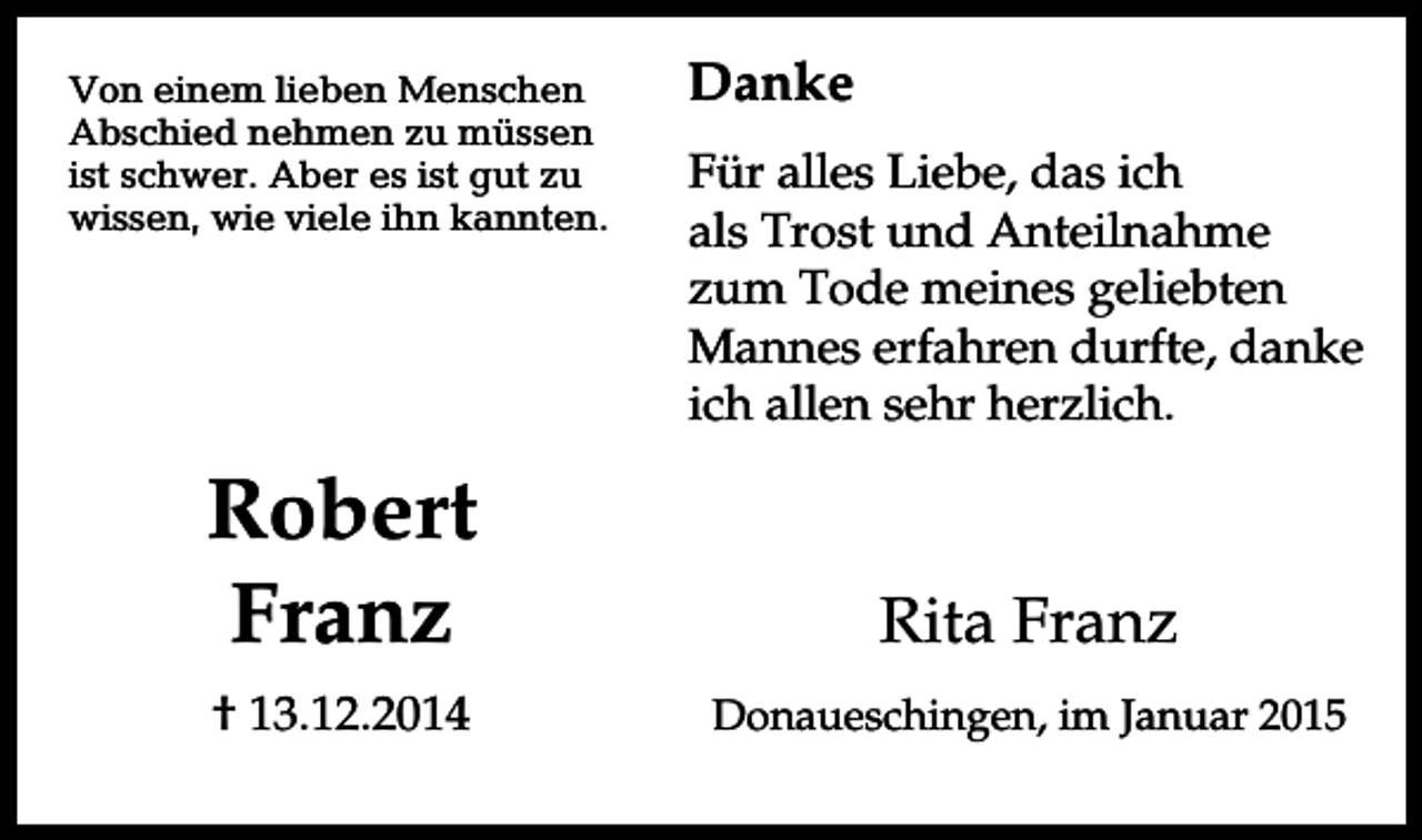<p>Von einem lieben Menschen<br />Abschied nehmen zu müssen<br />ist schwer. Aber es ist gut zu<br />wissen, wie viele ihn kannten.</p><p>Danke<br />Für alles Liebe, das ich<br />als Trost und Anteilnahme<br />zum Tode meines geliebten<br />Mannes erfahren durfte, danke<br />ich allen sehr herzlich.</p><p>Robert<br />Franz</p><p>Rita Franz</p><p>† 13.12.2014</p><p>Donaueschingen, im Januar 2015</p>