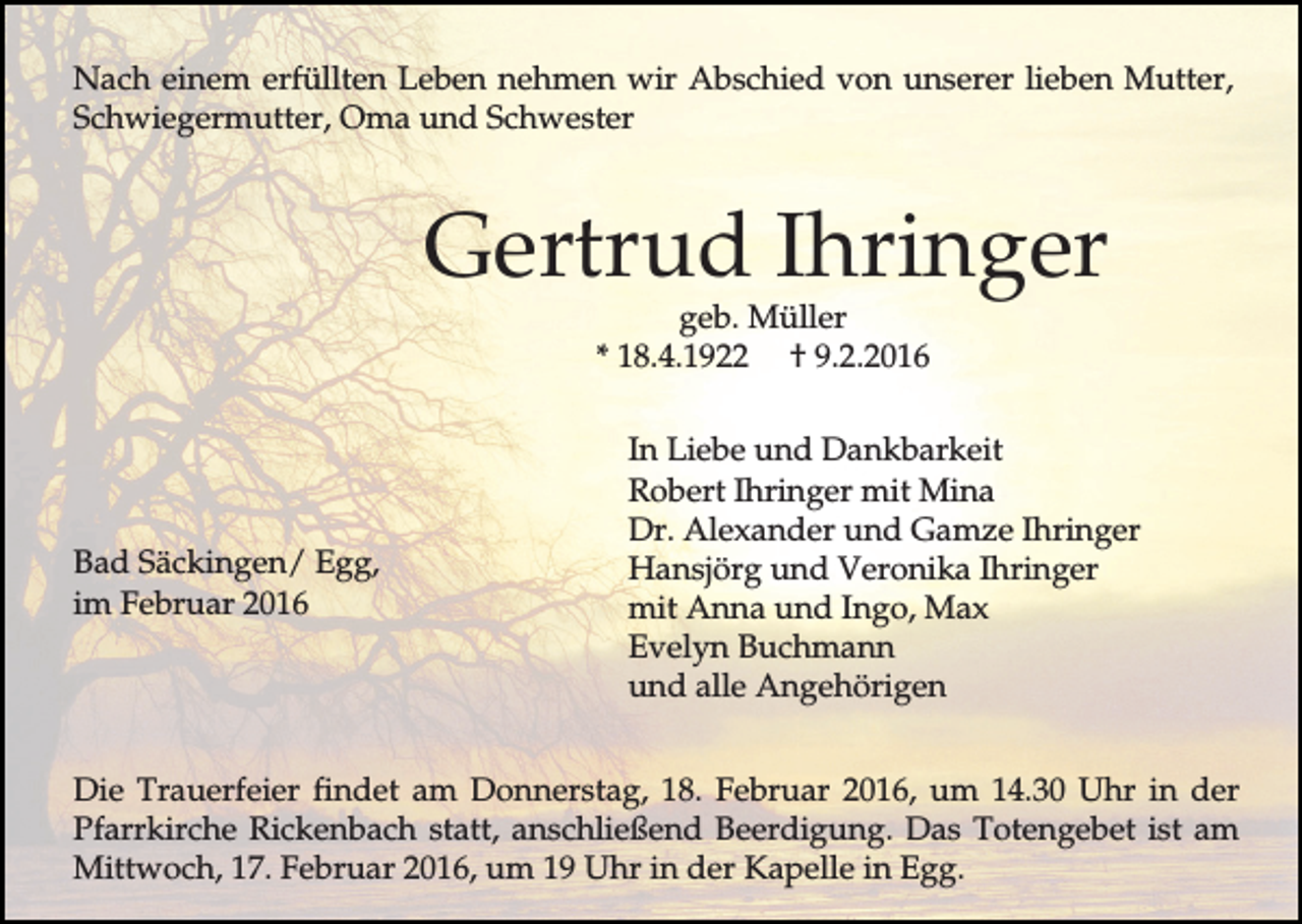 <p>Nach einem erfüllten Leben nehmen wir Abschied von unserer lieben Mutter,<br />Schwiegermutter, Oma und Schwester</p><p>Gertrud Ihringer<br />geb. Müller<br />* 18.4.1922 † 9.2.2016</p><p>Bad Säckingen/ Egg,<br />im Februar 2016</p><p>In Liebe und Dankbarkeit<br />Robert Ihringer mit Mina<br />Dr. Alexander und Gamze Ihringer<br />Hansjörg und Veronika Ihringer<br />mit Anna und Ingo, Max<br />Evelyn Buchmann<br />und alle Angehörigen</p><p>Die Trauerfeier findet am Donnerstag, 18. Februar 2016, um 14.30 Uhr in der<br />Pfarrkirche Rickenbach statt, anschließend Beerdigung. Das Totengebet ist am<br />Mittwoch, 17. Februar 2016, um 19 Uhr in der Kapelle in Egg.</p>