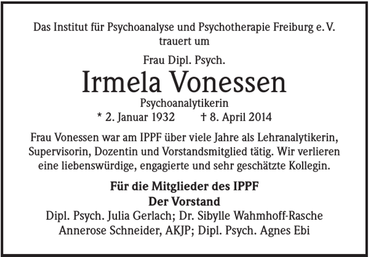 <p>Das Institut für Psychoanalyse und Psychotherapie Freiburg e. V.<br />trauert um<br />Frau Dipl. Psych.</p><p>Irmela Vonessen<br />Psychoanalytikerin<br />* 2. Januar 1932<br />† 8. April 2014<br />Frau Vonessen war am IPPF über viele Jahre als Lehranalytikerin,<br />Supervisorin, Dozentin und Vorstandsmitglied tätig. Wir verlieren<br />eine liebenswürdige, engagierte und sehr geschätzte Kollegin.</p><p>Für die Mitglieder des IPPF<br />Der Vorstand<br />Dipl. Psych. Julia Gerlach; Dr. Sibylle Wahmhoff-Rasche<br />Annerose Schneider, AKJP; Dipl. Psych. Agnes Ebi</p>