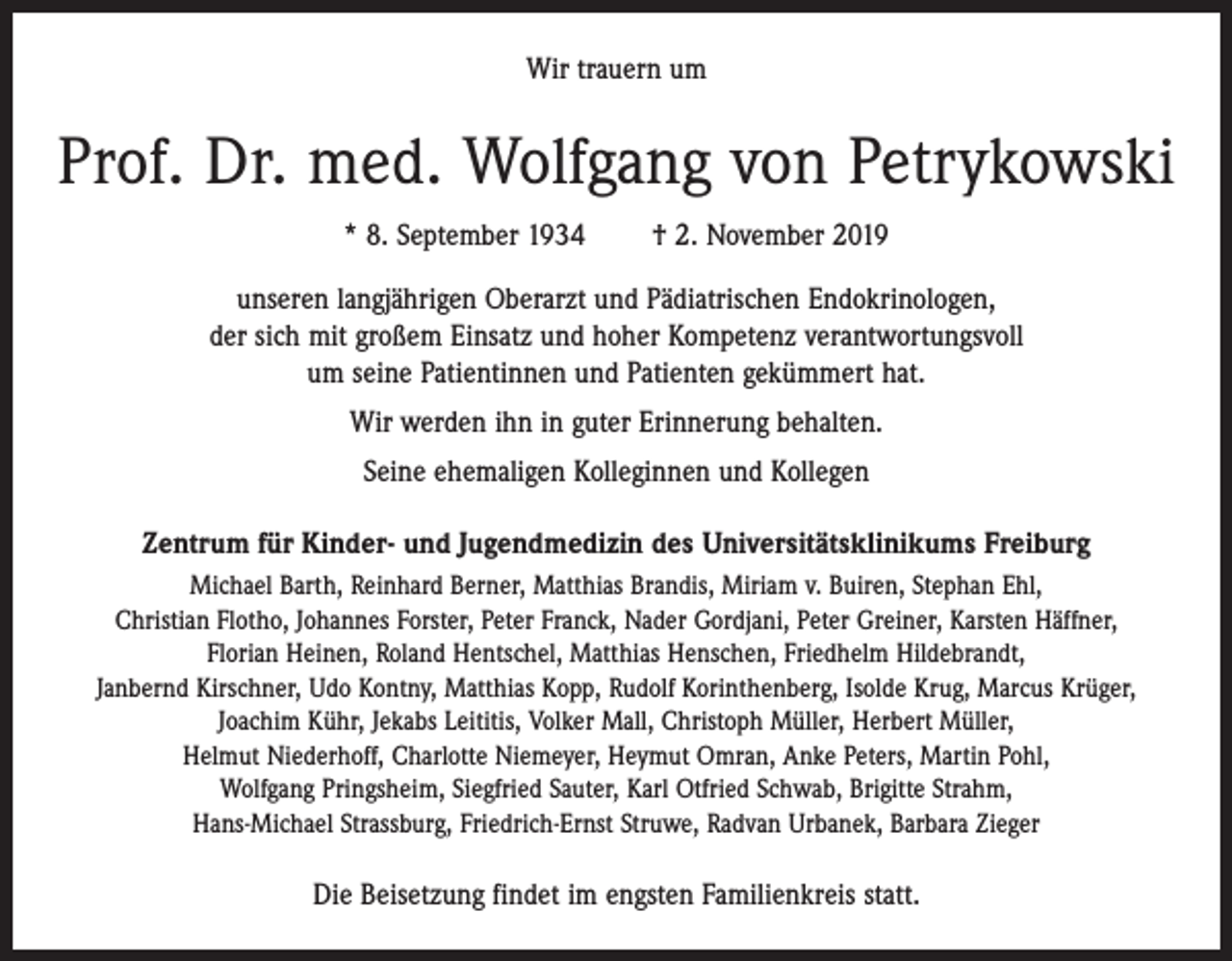 <p>Wir trauern um</p><p>Prof. Dr. med. Wolfgang von Petrykowski<br />* 8. September 1934 † 2. November 2019<br />unseren langjährigen Oberarzt und Pädiatrischen Endokrinologen,<br />der sich mit großem Einsatz und hoher Kompetenz verantwortungsvoll<br />um seine Patientinnen und Patienten gekümmert hat.<br />Wir werden ihn in guter Erinnerung behalten.<br />Seine ehemaligen Kolleginnen und Kollegen<br />Zentrum für Kinder- und Jugendmedizin des Universitätsklinikums Freiburg<br />Michael Barth, Reinhard Berner, Matthias Brandis, Miriam v. Buiren, Stephan Ehl,<br />Christian Flotho, Johannes Forster, Peter Franck, Nader Gordjani, Peter Greiner, Karsten Häffner,<br />Florian Heinen, Roland Hentschel, Matthias Henschen, Friedhelm Hildebrandt,<br />Janbernd Kirschner, Udo Kontny, Matthias Kopp, Rudolf Korinthenberg, Isolde Krug, Marcus Krüger,<br />Joachim Kühr, Jekabs Leititis, Volker Mall, Christoph Müller, Herbert Müller,<br />Helmut Niederhoff, Charlotte Niemeyer, Heymut Omran, Anke Peters, Martin Pohl,<br />Wolfgang Pringsheim, Siegfried Sauter, Karl Otfried Schwab, Brigitte Strahm,<br />Hans-Michael Strassburg, Friedrich-Ernst Struwe, Radvan Urbanek, Barbara Zieger</p><p>Die Beisetzung findet im engsten Familienkreis statt.</p>