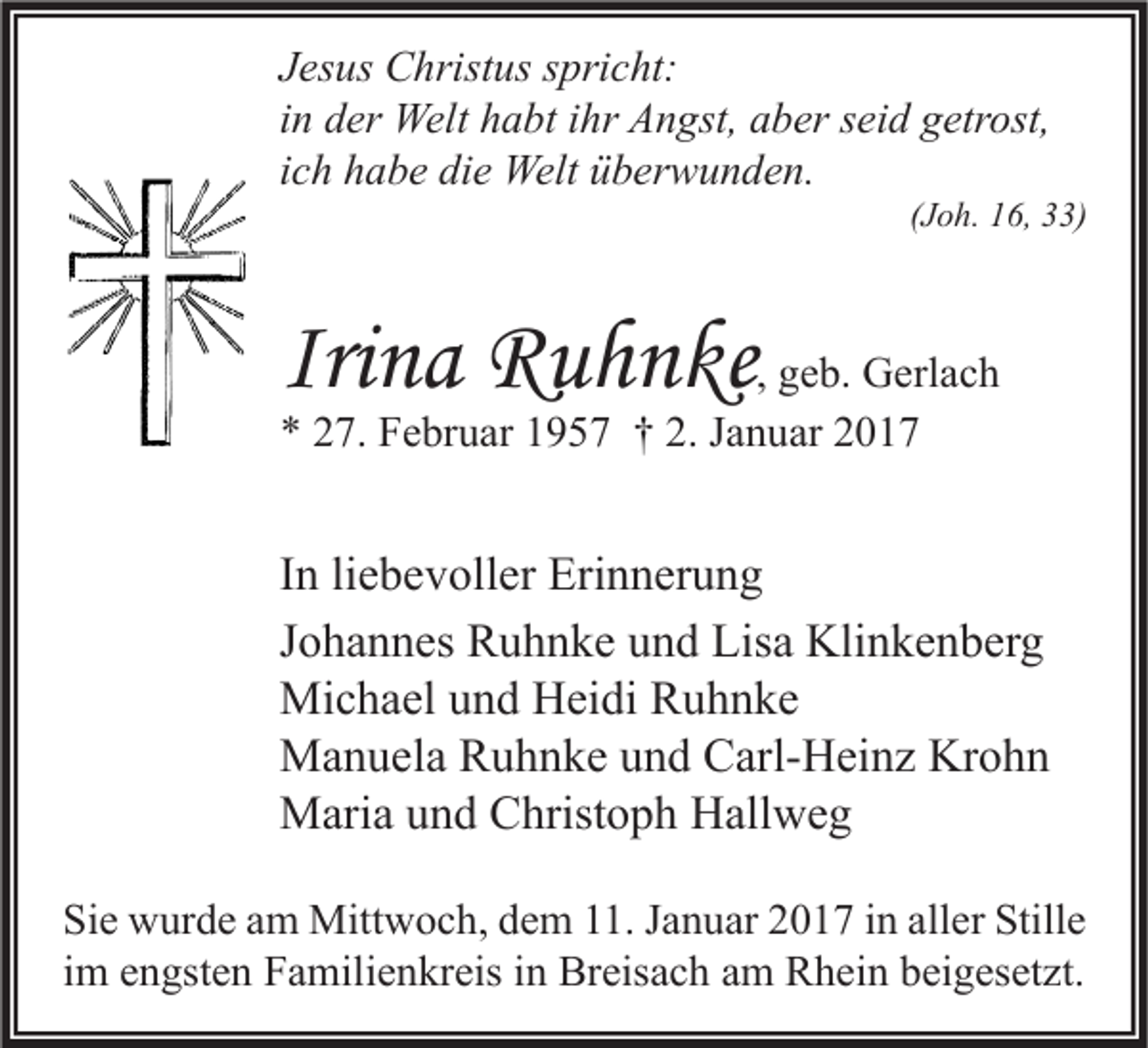<p>Jesus Christus spricht:<br />in der Welt habt ihr Angst, aber seid getrost,<br />ich habe die Welt überwunden.</p><p>(Joh. 16, 33)</p><p>Irina Ruhnke, geb. Gerlach<br />* 27. Februar 1957 † 2. Januar 2017</p><p>In liebevoller Erinnerung<br />Johannes Ruhnke und Lisa Klinkenberg<br />Michael und Heidi Ruhnke<br />Manuela Ruhnke und Carl-Heinz Krohn<br />Maria und Christoph Hallweg<br />Sie wurde am Mittwoch, dem 11. Januar 2017 in aller Stille<br />im engsten Familienkreis in Breisach am Rhein beigesetzt.</p>