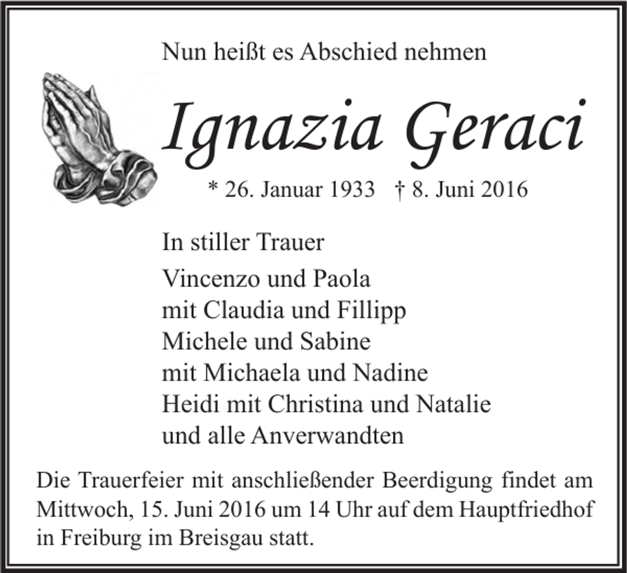 <p>Nun heißt es Abschied nehmen</p><p>Ignazia Geraci<br />* 26. Januar 1933 † 8. Juni 2016</p><p>In stiller Trauer<br />Vincenzo und Paola<br />mit Claudia und Fillipp<br />Michele und Sabine<br />mit Michaela und Nadine<br />Heidi mit Christina und Natalie<br />und alle Anverwandten<br />Die Trauerfeier mit anschließender Beerdigung findet am<br />Mittwoch, 15. Juni 2016 um 14 Uhr auf dem Hauptfriedhof<br />in Freiburg im Breisgau statt.</p>