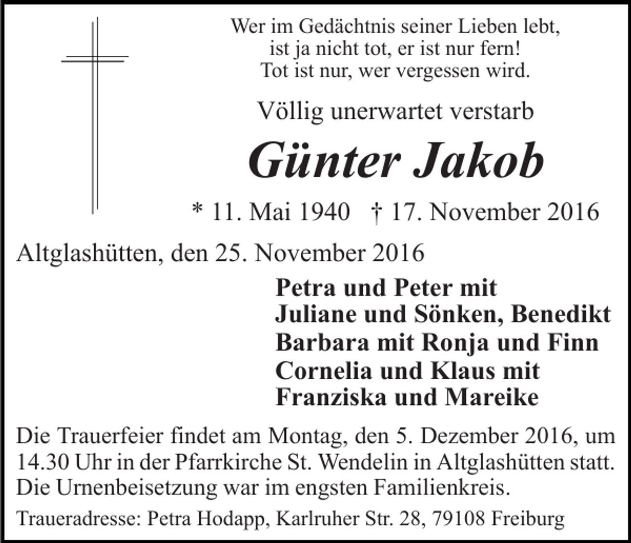 <p>Wer im Gedächtnis seiner Lieben lebt,<br />ist ja nicht tot, er ist nur fern!<br />Tot ist nur, wer vergessen wird.</p><p>Völlig unerwartet verstarb</p><p>Günter Jakob<br />* 11. Mai 1940 † 17. November 2016<br />Altglashütten, den 25. November 2016<br />Petra und Peter mit<br />Juliane und Sönken, Benedikt<br />Barbara mit Ronja und Finn<br />Cornelia und Klaus mit<br />Franziska und Mareike<br />Die Trauerfeier findet am Montag, den 5. Dezember 2016, um<br />14.30 Uhr in der Pfarrkirche St. Wendelin in Altglashütten statt.<br />Die Urnenbeisetzung war im engsten Familienkreis.<br />Traueradresse: Petra Hodapp, Karlruher Str. 28, 79108 Freiburg</p>