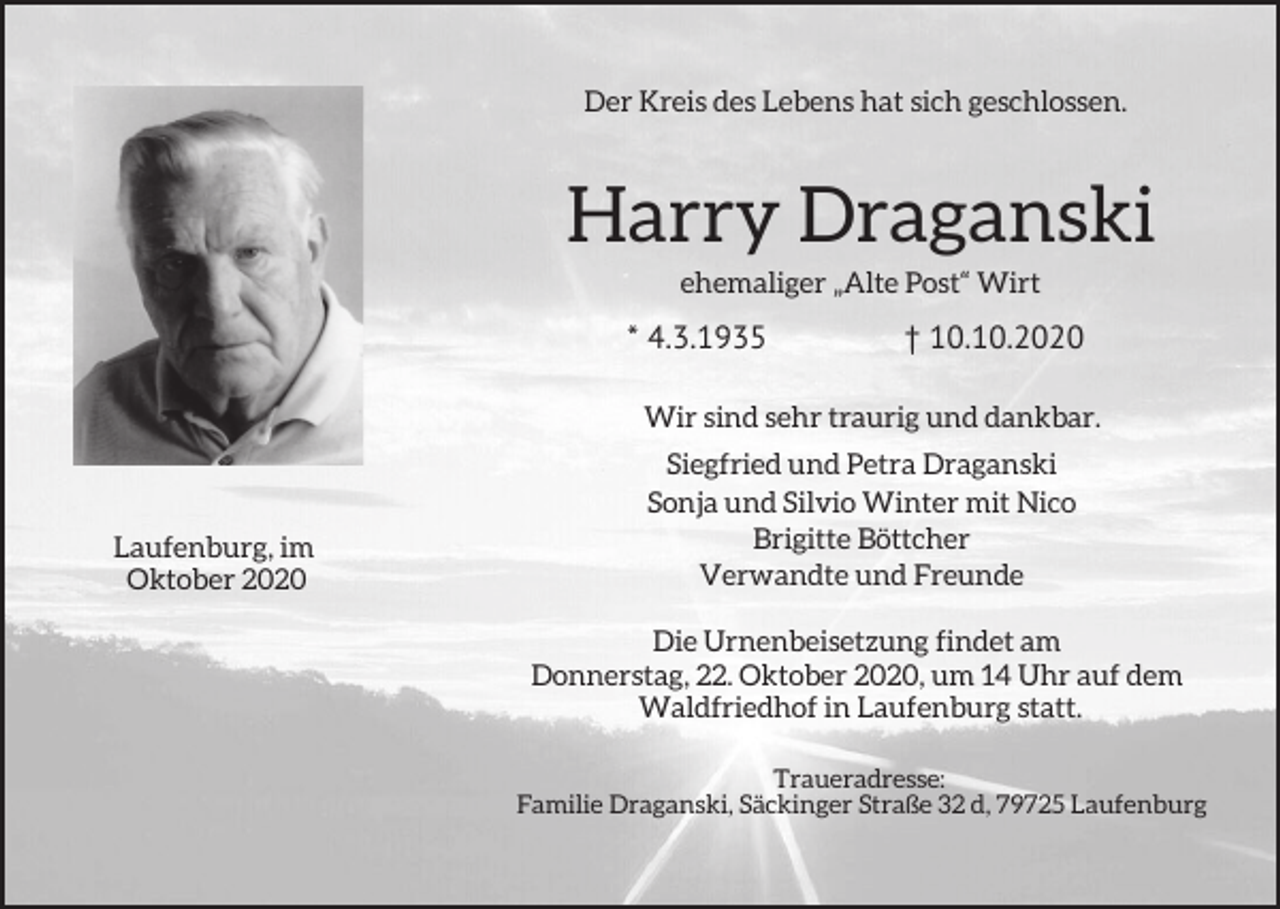 <p>Der Kreis des Lebens hat sich geschlossen.</p><p>Harry Draganski<br />ehemaliger „Alte Post“ Wirt</p><p>* 4.3.1935<br />Wir</p><p>Laufenburg, im<br />Oktober 2020</p><p>† 10.10.2020</p><p>sind sehr traurig und dankbar.</p><p>Siegfried und Petra Draganski<br />Sonja und Silvio Winter mit Nico<br />Brigitte Böttcher<br />Verwandte und Freunde<br />Die Urnenbeisetzung findet am<br />Donnerstag, 22. Oktober 2020, um 14 Uhr auf dem<br />Waldfriedhof in Laufenburg statt.<br />Traueradresse:<br />Familie Draganski, Säckinger Straße 32 d, 79725 Laufenburg</p>