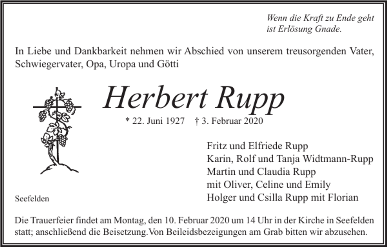 <p>Wenn die Kraft zu Ende geht<br />ist Erlösung Gnade.</p><p>In Liebe und Dankbarkeit nehmen wir Abschied von unserem treusorgenden Vater,<br />Schwiegervater, Opa, Uropa und Götti</p><p>Herbert Rupp<br />* 22. Juni 1927 † 3. Februar 2020</p><p>Seefelden</p><p>Fritz und Elfriede Rupp<br />Karin, Rolf und Tanja Widtmann-Rupp<br />Martin und Claudia Rupp<br />mit Oliver, Celine und Emily<br />Holger und Csilla Rupp mit Florian</p><p>Die Trauerfeier findet am Montag, den 10. Februar 2020 um 14 Uhr in der Kirche in Seefelden<br />statt; anschließend die Beisetzung.Von Beileidsbezeigungen am Grab bitten wir abzusehen.</p>