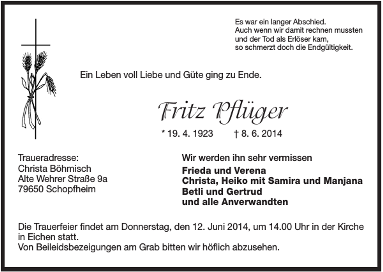 <p>Es war ein langer Abschied.<br />Auch wenn wir damit rechnen mussten<br />und der Tod als Erlöser kam,<br />so schmerzt doch die Endgültigkeit.</p><p>Ein Leben voll Liebe und Güte ging zu Ende.</p><p>Fritz Pflüger<br />* 19. 4. 1923<br />Traueradresse:<br />Christa Böhmisch<br />Alte Wehrer Straße 9a<br />79650 Schopfheim</p><p>† 8. 6. 2014</p><p>Wir werden ihn sehr vermissen<br />Frieda und Verena<br />Christa, Heiko mit Samira und Manjana<br />Betli und Gertrud<br />und alle Anverwandten</p><p>Die Trauerfeier findet am Donnerstag, den 12. Juni 2014, um 14.00 Uhr in der Kirche<br />in Eichen statt.<br />Von Beileidsbezeigungen am Grab bitten wir höflich abzusehen.</p>