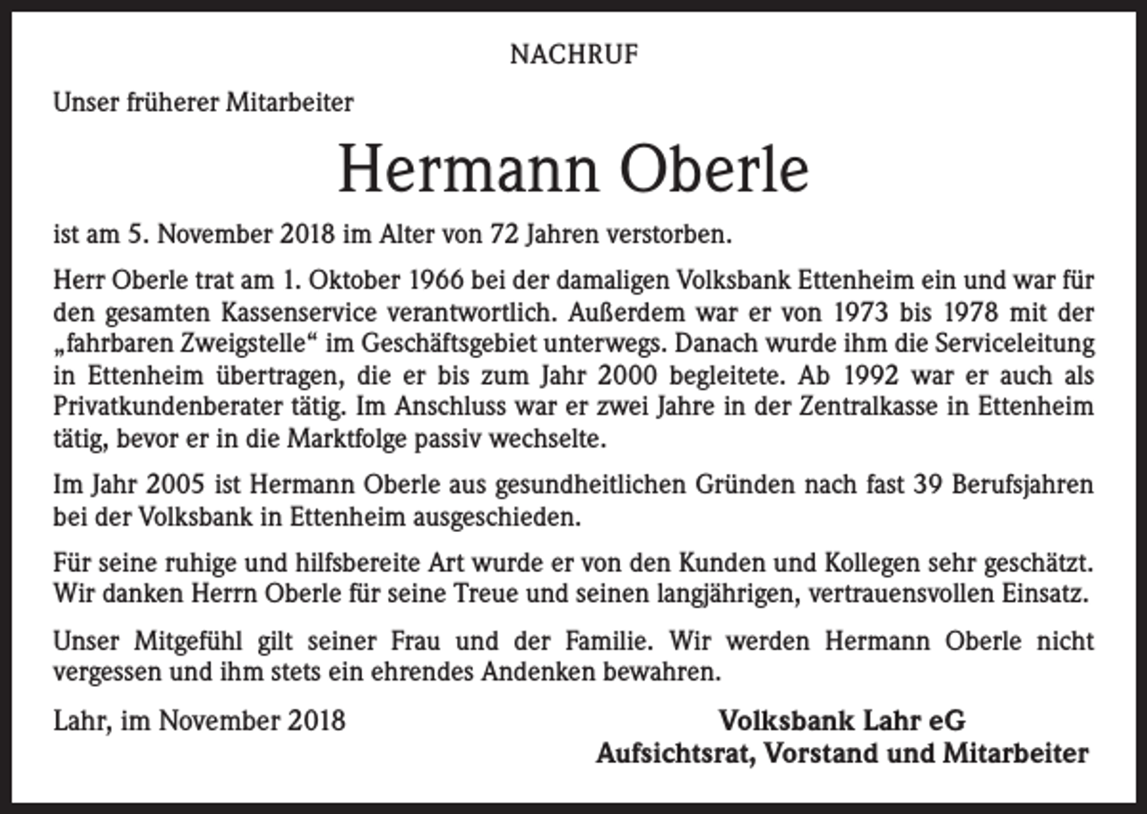 <p>NACHRUF<br />Unser früherer Mitarbeiter</p><p>Hermann Oberle<br />ist am 5. November 2018 im Alter von 72 Jahren verstorben.<br />Herr Oberle trat am 1. Oktober 1966 bei der damaligen Volksbank Ettenheim ein und war für<br />den gesamten Kassenservice verantwortlich. Außerdem war er von 1973 bis 1978 mit der<br />„fahrbaren Zweigstelle“ im Geschäftsgebiet unterwegs. Danach wurde ihm die Serviceleitung<br />in Ettenheim übertragen, die er bis zum Jahr 2000 begleitete. Ab 1992 war er auch als<br />­Privatkundenberater tätig. Im Anschluss war er zwei Jahre in der Zentralkasse in Ettenheim<br />tätig, bevor er in die Marktfolge passiv wechselte.<br />Im Jahr 2005 ist Hermann Oberle aus gesundheitlichen Gründen nach fast 39 Berufsjahren<br />bei der Volksbank in Ettenheim ausgeschieden.<br />Für seine ruhige und hilfsbereite Art wurde er von den Kunden und Kollegen sehr ­geschätzt.<br />Wir danken Herrn Oberle für seine Treue und seinen langjährigen, vertrauensvollen Einsatz.<br />Unser Mitgefühl gilt seiner Frau und der Familie. Wir werden Hermann Oberle nicht<br />vergessen und ihm stets ein ehrendes Andenken bewahren.</p><p>Lahr, im November 2018</p><p>Volksbank Lahr eG<br />Aufsichtsrat, Vorstand und Mitarbeiter</p>