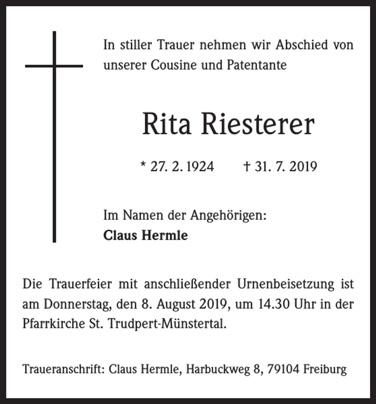 <p>In stiller Trauer nehmen wir Abschied von<br />unserer Cousine und Patentante</p><p>Rita Riesterer<br />* 27. 2. 1924 † 31. 7. 2019<br />Im Namen der Angehörigen:<br />Claus Hermle<br />Die Trauerfeier mit anschließender Urnenbeisetzung ist<br />am Donnerstag, den 8. August 2019, um 14.30 Uhr in der<br />Pfarrkirche St. Trudpert-Münstertal.<br />Traueranschrift: Claus Hermle, Harbuckweg 8, 79104 Freiburg</p>