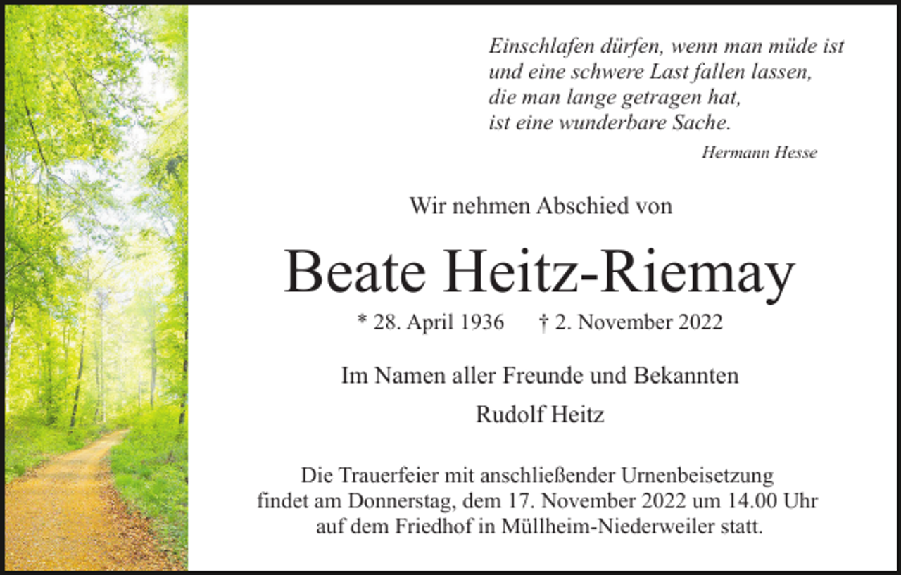 <p>Einschlafen dürfen, wenn man müde ist<br />und eine schwere Last fallen lassen,<br />die man lange getragen hat,<br />ist eine wunderbare Sache.<br />Hermann Hesse</p><p>Wir nehmen Abschied von</p><p>Beate Heitz-Riemay<br />* 28. April 1936</p><p>† 2. November 2022</p><p>Im Namen aller Freunde und Bekannten<br />Rudolf Heitz<br />Die Trauerfeier mit anschließender Urnenbeisetzung<br />findet am Donnerstag, dem 17. November 2022 um 14.00 Uhr<br />auf dem Friedhof in Müllheim-Niederweiler statt.</p>