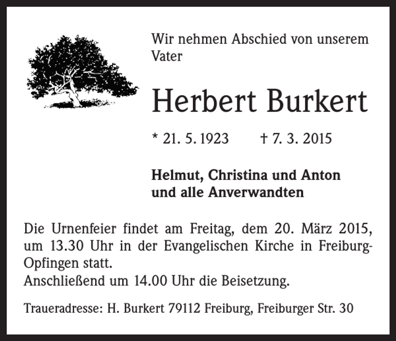 <p>Wir nehmen Abschied von unserem<br />Vater</p><p>Herbert Burkert<br />* 21. 5. 1923 † 7. 3. 2015<br />Helmut, Christina und Anton<br />und alle Anverwandten<br />Die Urnenfeier findet am Freitag, dem 20. März 2015,<br />um 13.30 Uhr in der Evangelischen Kirche in Freiburg-­<br />Opfingen statt.<br />Anschließend um 14.00 Uhr die Beisetzung.<br />Traueradresse: H. Burkert 79112 Freiburg, Freiburger Str. 30</p>