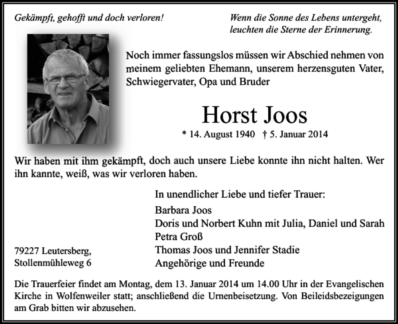 <p>Gekämpft, gehofft und doch verloren!</p><p>Wenn die Sonne des Lebens untergeht,<br />leuchten die Sterne der Erinnerung.</p><p>Noch immer fassungslos müssen wir Abschied nehmen von<br />meinem geliebten Ehemann, unserem herzensguten Vater,<br />Schwiegervater, Opa und Bruder</p><p>Horst Joos</p><p>* 14. August 1940 † 5. Januar 2014</p><p>Wir haben mit ihm gekämpft, doch auch unsere Liebe konnte ihn nicht halten. Wer<br />ihn kannte, weiß, was wir verloren haben.</p><p>79227 Leutersberg,<br />Stollenmühleweg 6</p><p>In unendlicher Liebe und tiefer Trauer:<br />Barbara Joos<br />Doris und Norbert Kuhn mit Julia, Daniel und Sarah<br />Petra Groß<br />Thomas Joos und Jennifer Stadie<br />Angehörige und Freunde</p><p>Die Trauerfeier findet am Montag, dem 13. Januar 2014 um 14.00 Uhr in der Evangelischen<br />Kirche in Wolfenweiler statt; anschließend die Urnenbeisetzung. Von Beileidsbezeigungen<br />am Grab bitten wir abzusehen.</p>