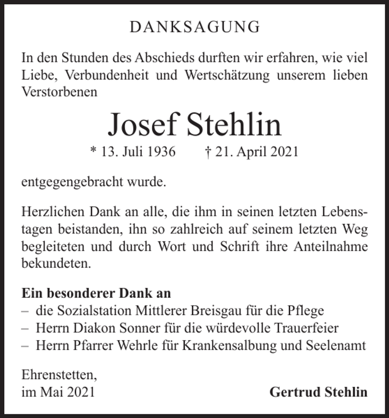 <p>DANKSAGUNG<br />In den Stunden des Abschieds durften wir erfahren, wie viel<br />Liebe, Verbundenheit und Wertschätzung unserem lieben<br />Verstorbenen</p><p>Josef Stehlin</p><p>* 13. Juli 1936 † 21. April 2021<br />entgegengebracht wurde.<br />Herzlichen Dank an alle, die ihm in seinen letzten Lebenstagen beistanden, ihn so zahlreich auf seinem letzten Weg<br />begleiteten und durch Wort und Schrift ihre Anteilnahme<br />­bekundeten.<br />Ein besonderer Dank an<br />– die Sozialstation Mittlerer Breisgau für die Pflege<br />– Herrn Diakon Sonner für die würdevolle Trauerfeier<br />– Herrn Pfarrer Wehrle für Krankensalbung und Seelenamt<br />Ehrenstetten,<br />im Mai 2021</p><p>Gertrud Stehlin</p>