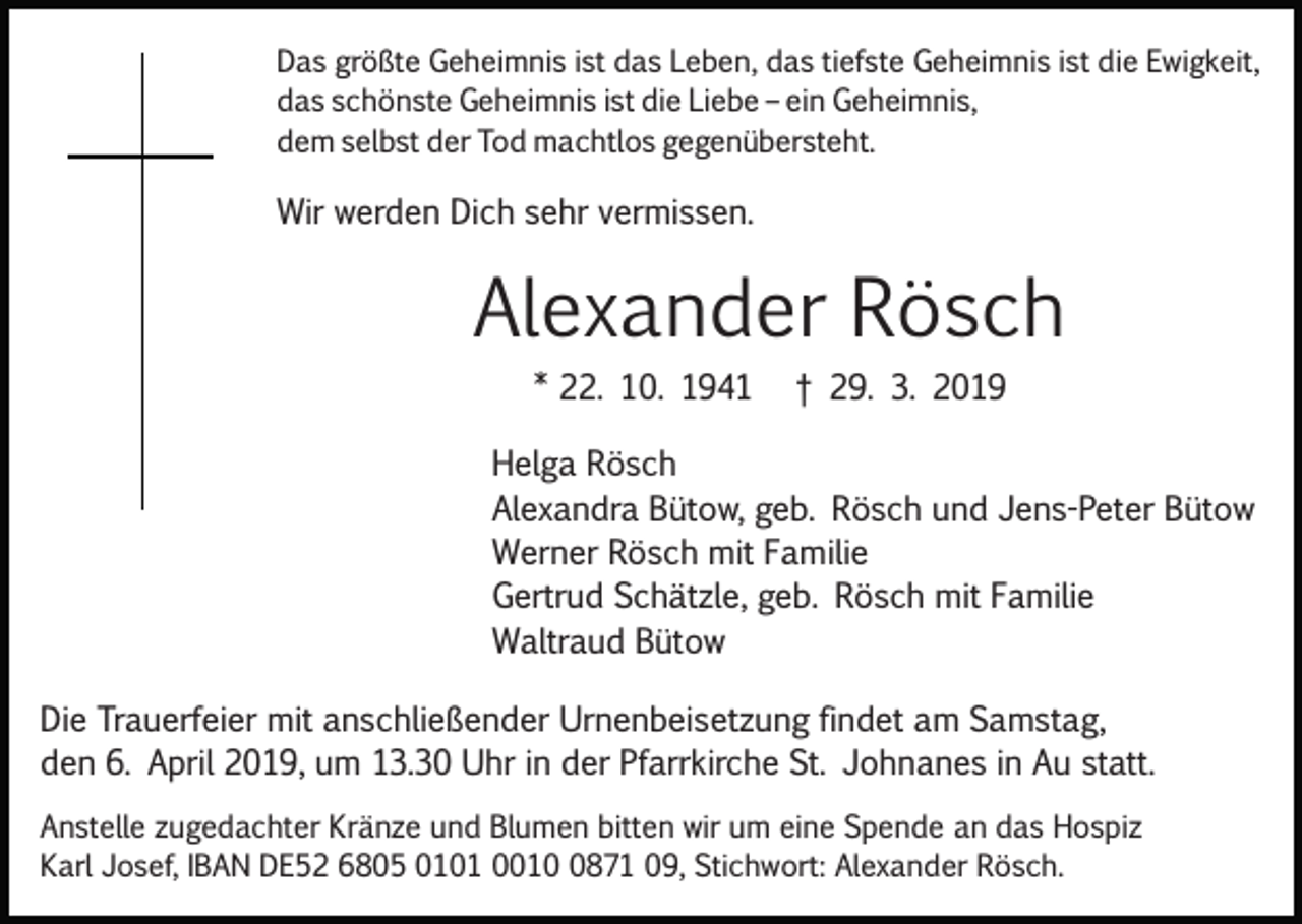 <p>Das größte Geheimnis ist das Leben, das tiefste Geheimnis ist die Ewigkeit,<br />das schönste Geheimnis ist die Liebe – ein Geheimnis,<br />dem selbst der Tod machtlos gegenübersteht.</p><p>Wir werden Dich sehr vermissen.</p><p>Alexander Rösch<br />* 22. 10. 1941</p><p>† 29. 3. 2019</p><p>Helga Rösch<br />Alexandra Bütow, geb. Rösch und Jens­Peter Bütow<br />Werner Rösch mit Familie<br />Gertrud Schätzle, geb. Rösch mit Familie<br />Waltraud Bütow<br />Die Trauerfeier mit anschließender Urnenbeisetzung findet am Samstag,<br />den 6. April 2019, um 13.30 Uhr in der Pfarrkirche St. Johnanes in Au statt.<br />Anstelle zugedachter Kränze und Blumen bitten wir um eine Spende an das Hospiz<br />Karl Josef, IBAN DE52 6805 0101 001871 09, Stichwort: Alexander Rösch.</p>