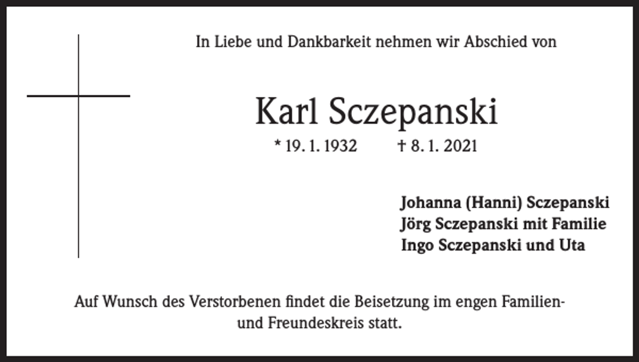 <p>In Liebe und Dankbarkeit nehmen wir Abschied von</p><p>Karl Sczepanski<br />* 19. 1. 1932</p><p>† 8. 1. 2021<br />Johanna (Hanni) Sczepanski<br />Jörg Sczepanski mit Familie<br />Ingo Sczepanski und Uta</p><p>Auf Wunsch des Verstorbenen findet die Beisetzung im engen Familienund Freundeskreis statt.</p>