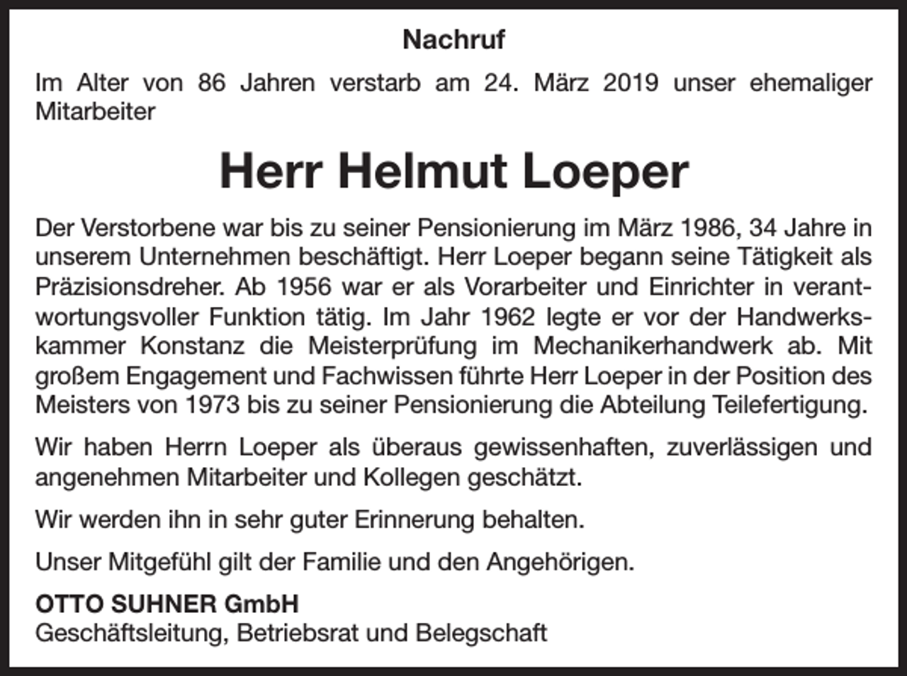 <p>Nachruf<br />Im Alter von 86 Jahren verstarb am 24. März 2019 unser ehemaliger<br />­Mitarbeiter</p><p>Herr Helmut Loeper<br />Der Verstorbene war bis zu seiner Pensionierung im März 1986, 34 Jahre in<br />unserem Unternehmen beschäftigt. Herr Loeper begann seine Tätigkeit als<br />Präzisionsdreher. Ab 1956 war er als Vorarbeiter und Einrichter in verant­<br />wortungsvoller Funktion tätig. Im Jahr 1962 legte er vor der Handwerks­<br />kammer Konstanz die Meisterprüfung im Mechanikerhandwerk ab. Mit<br />großem Engagement und Fachwissen führte Herr Loeper in der Position des<br />Meisters von 1973 bis zu seiner Pensionierung die Abteilung Teilefertigung.<br />Wir haben Herrn Loeper als überaus gewissenhaften, zuverlässigen und<br />­angenehmen Mitarbeiter und Kollegen geschätzt.<br />Wir werden ihn in sehr guter Erinnerung behalten.<br />Unser Mitgefühl gilt der Familie und den Angehörigen.<br />OTTO SUHNER GmbH<br />Geschäftsleitung, Betriebsrat und Belegschaft</p>