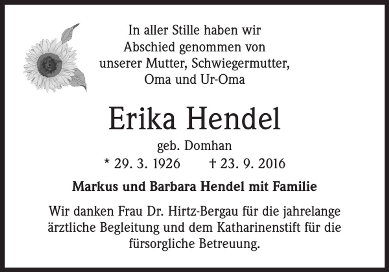 <p>In aller Stille haben wir<br />Abschied genommen von<br />unserer Mutter, Schwiegermutter,<br />Oma und Ur-Oma</p><p>Erika Hendel</p><p>geb. Domhan<br />* 29. 3. 1926 † 23. 9. 2016<br />Markus und Barbara Hendel mit Familie<br />Wir danken Frau Dr. Hirtz-Bergau für die jahrelange<br />ärztliche Begleitung und dem Katharinenstift für die<br />fürsorgliche Betreuung.</p>