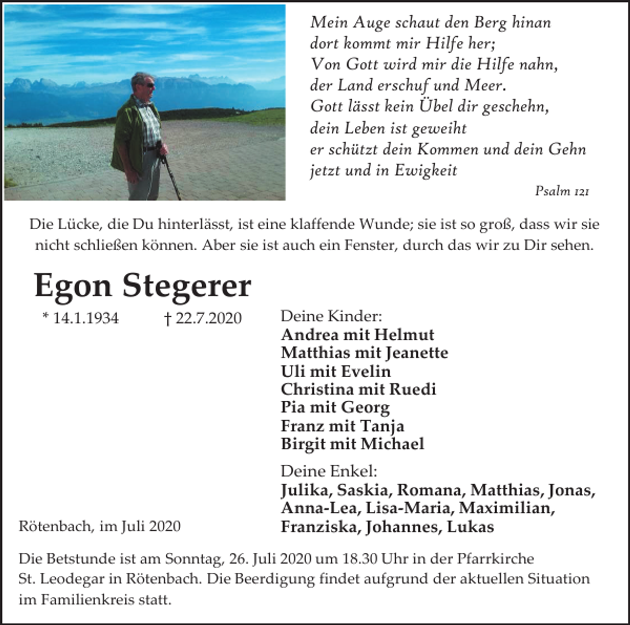 <p>Mein Auge schaut den Berg hinan<br />dort kommt mir Hilfe her;<br />Von Gott wird mir die Hilfe nahn,<br />der Land erschuf und Meer.<br />Gott lässt kein Übel dir geschehn,<br />dein Leben ist geweiht<br />er schützt dein Kommen und dein Gehn<br />jetzt und in Ewigkeit<br />Psalm 121<br />Die Lücke, die Du hinterlässt, ist eine klaffende Wunde; sie ist so groß, dass wir sie<br />nicht schließen können. Aber sie ist auch ein Fenster, durch das wir zu Dir sehen.</p><p>Egon Stegerer<br />* 14.1.1934</p><p>† 22.7.2020</p><p>Rötenbach, im Juli 2020</p><p>Deine Kinder:<br />Andrea mit Helmut<br />Matthias mit Jeanette<br />Uli mit Evelin<br />Christina mit Ruedi<br />Pia mit Georg<br />Franz mit Tanja<br />Birgit mit Michael</p><p>Deine Enkel:<br />Julika, Saskia, Romana, Matthias, Jonas,<br />Anna-Lea, Lisa-Maria, Maximilian,<br />Franziska, Johannes, Lukas</p><p>Die Betstunde ist am Sonntag, 26. Juli 2020 um 18.30 Uhr in der Pfarrkirche<br />St. Leodegar in Rötenbach. Die Beerdigung findet aufgrund der aktuellen Situation<br />im Familienkreis statt.</p>