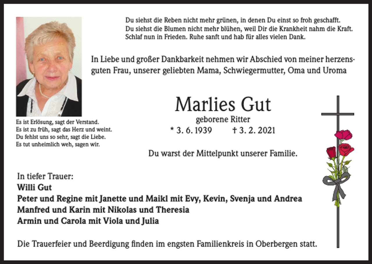 <p>Du siehst die Reben nicht mehr grünen, in denen Du einst so froh geschafft.<br />Du siehst die Blumen nicht mehr blühen, weil Dir die Krankheit nahm die Kraft.<br />Schlaf nun in Frieden. Ruhe sanft und hab für alles vielen Dank.</p><p>In Liebe und großer Dankbarkeit nehmen wir Abschied von meiner herzensguten Frau, unserer geliebten Mama, Schwiegermutter, Oma und Uroma</p><p>Marlies Gut</p><p>Es ist Erlösung, sagt der Verstand.<br />Es ist zu früh, sagt das Herz und weint.<br />Du fehlst uns so sehr, sagt die Liebe.<br />Es tut unheimlich weh, sagen wir.</p><p>geborene Ritter<br />* 3. 6. 1939<br />† 3. 2. 2021<br />Du warst der Mittelpunkt unserer Familie.</p><p>In tiefer Trauer:<br />Willi Gut<br />Peter und Regine mit Janette und Maikl mit Evy, Kevin, Svenja und Andrea<br />Manfred und Karin mit Nikolas und Theresia<br />Armin und Carola mit Viola und Julia<br />Die Trauerfeier und Beerdigung finden im engsten Familienkreis in Oberbergen statt.</p>