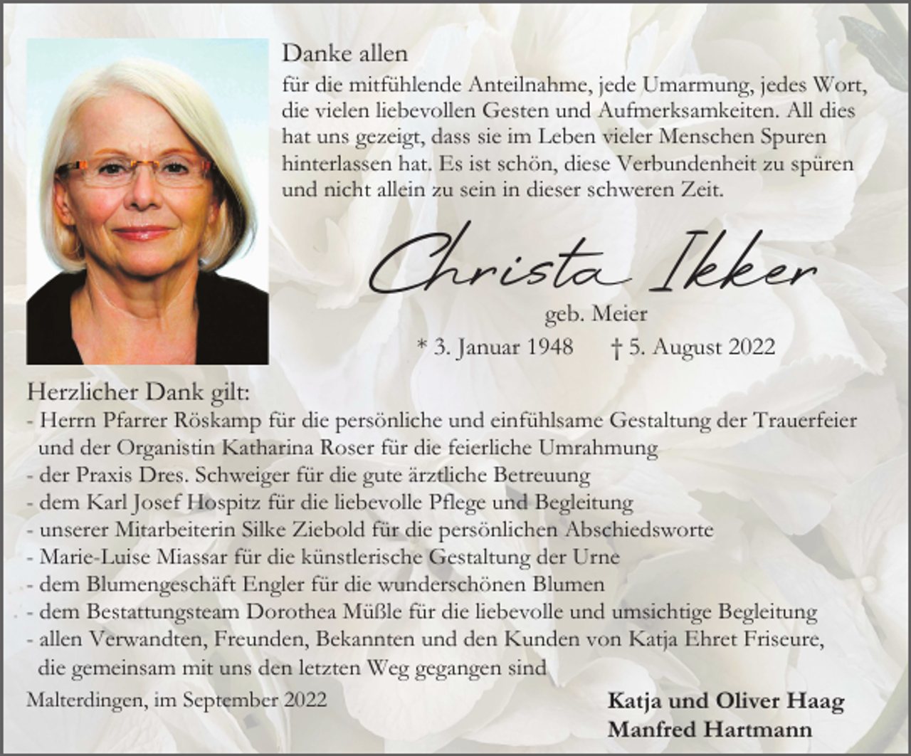 <p>Danke allen<br />für die mitfühlende Anteilnahme, jede Umarmung, jedes Wort,<br />die vielen liebevollen Gesten und Aufmerksamkeiten. All dies<br />hat uns gezeigt, dass sie im Leben vieler Menschen Spuren<br />hinterlassen hat. Es ist schön, diese Verbundenheit zu spüren<br />und nicht allein zu sein in dieser schweren Zeit.</p><p>Christ Ikker<br />geb. Meier<br />* 3. Januar 1948<br />† 5. August 2022</p><p>Herzlicher Dank gilt:<br />- Herrn Pfarrer Röskamp für die persönliche und einfühlsame Gestaltung der Trauerfeier<br />und der Organistin Katharina Roser für die feierliche Umrahmung<br />- der Praxis Dres. Schweiger für die gute ärztliche Betreuung<br />- dem Karl Josef Hospitz für die liebevolle Pflege und Begleitung<br />- unserer Mitarbeiterin Silke Ziebold für die persönlichen Abschiedsworte<br />- Marie-Luise Miassar für die künstlerische Gestaltung der Urne<br />- dem Blumengeschäft Engler für die wunderschönen Blumen<br />- dem Bestattungsteam Dorothea Müßle für die liebevolle und umsichtige Begleitung<br />- allen Verwandten, Freunden, Bekannten und den Kunden von Katja Ehret Friseure,<br />die gemeinsam mit uns den letzten Weg gegangen sind<br />Malterdingen, im September 2022<br />Katja und Oliver Haag<br />Manfred Hartmann</p>