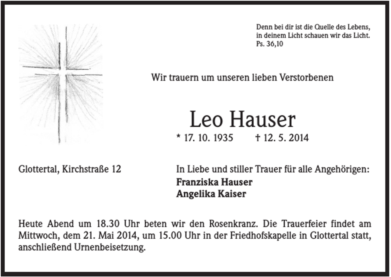 <p>Denn bei dir ist die Quelle des Lebens,<br />in deinem Licht schauen wir das Licht.<br />Ps. 36,10</p><p>Wir trauern um unseren lieben Verstorbenen</p><p>Leo Hauser<br />* 17. 10. 1935<br />Glottertal, Kirchstraße 12</p><p>† 12. 5. 2014</p><p>In Liebe und stiller Trauer für alle Angehörigen:<br />Franziska Hauser<br />Angelika Kaiser</p><p>Heute Abend um 18.30 Uhr beten wir den Rosenkranz. Die Trauerfeier findet am<br />Mittwoch, dem 21. Mai 2014, um 15.00 Uhr in der Friedhofskapelle in Glottertal statt,<br />anschließend Urnenbeisetzung.</p>