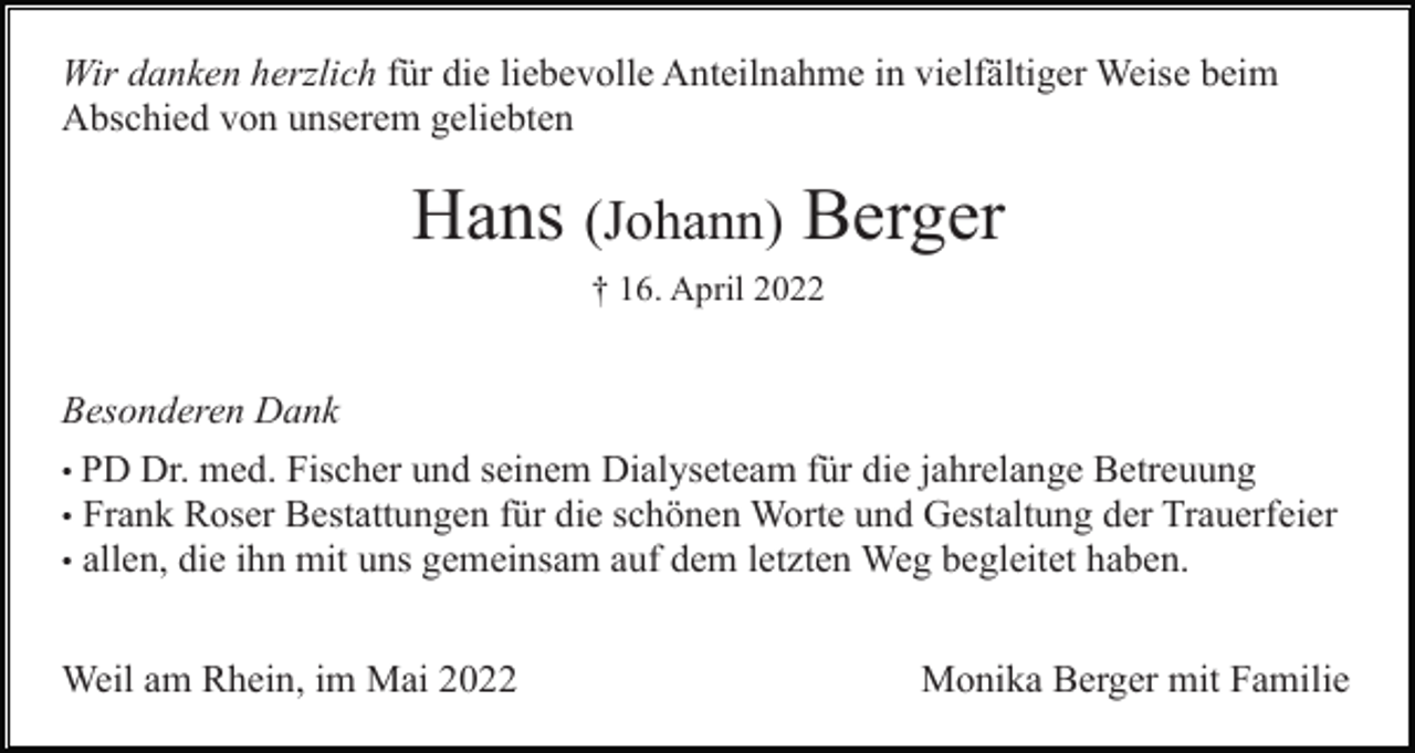 <p>Wir danken herzlich für die liebevolle Anteilnahme in vielfältiger Weise beim<br />Abschied von unserem geliebten</p><p>Hans (Johann) Berger<br />† 16. April 2022</p><p>Besonderen Dank<br />• PD Dr. med. Fischer und seinem Dialyseteam für die jahrelange Betreuung<br />• Frank Roser Bestattungen für die schönen Worte und Gestaltung der Trauerfeier<br />• allen, die ihn mit uns gemeinsam auf dem letzten Weg begleitet haben.</p><p>Weil am Rhein, im Mai 2022</p><p>Monika Berger mit Familie</p>