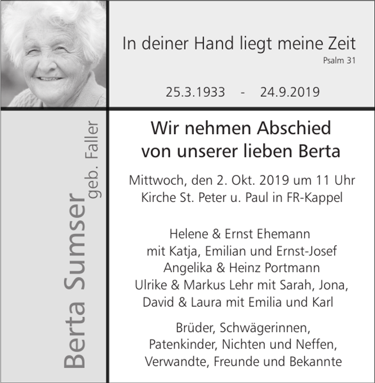 <p>In deiner Hand liegt meine Zeit<br />Psalm 31</p><p>Berta Sumsergeb. Faller</p><p>25.3.1933</p><p>-</p><p>24.9.2019</p><p>Wir nehmen Abschied<br />von unserer lieben Berta<br />Mittwoch, den 2. Okt. 2019 um 11 Uhr<br />Kirche St. Peter u. Paul in FR-Kappel<br />Helene &amp; Ernst Ehemann<br />mit Katja, Emilian und Ernst-Josef<br />Angelika &amp; Heinz Portmann<br />Ulrike &amp; Markus Lehr mit Sarah, Jona,<br />David &amp; Laura mit Emilia und Karl<br />Brüder, Schwägerinnen,<br />Patenkinder, Nichten und Neffen,<br />Verwandte, Freunde und Bekannte</p>