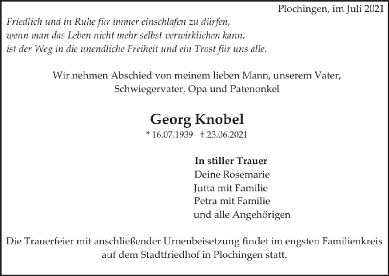 <p>Plochingen, im Juli 2021<br />Friedlich und in Ruhe für immer einschlafen zu dürfen,<br />wenn man das Leben nicht mehr selbst verwirklichen kann,<br />ist der Weg in die unendliche Freiheit und ein Trost für uns alle.<br />Wir nehmen Abschied von meinem lieben Mann, unserem Vater,<br />Schwiegervater, Opa und Patenonkel</p><p>Georg Knobel<br />* 16.07.1939 † 23.06.2021</p><p>In stiller Trauer<br />Deine Rosemarie<br />Jutta mit Familie<br />Petra mit Familie<br />und alle Angehörigen<br />Die Trauerfeier mit anschließender Urnenbeisetzung findet im engsten Familienkreis<br />auf dem Stadtfriedhof in Plochingen statt.</p>