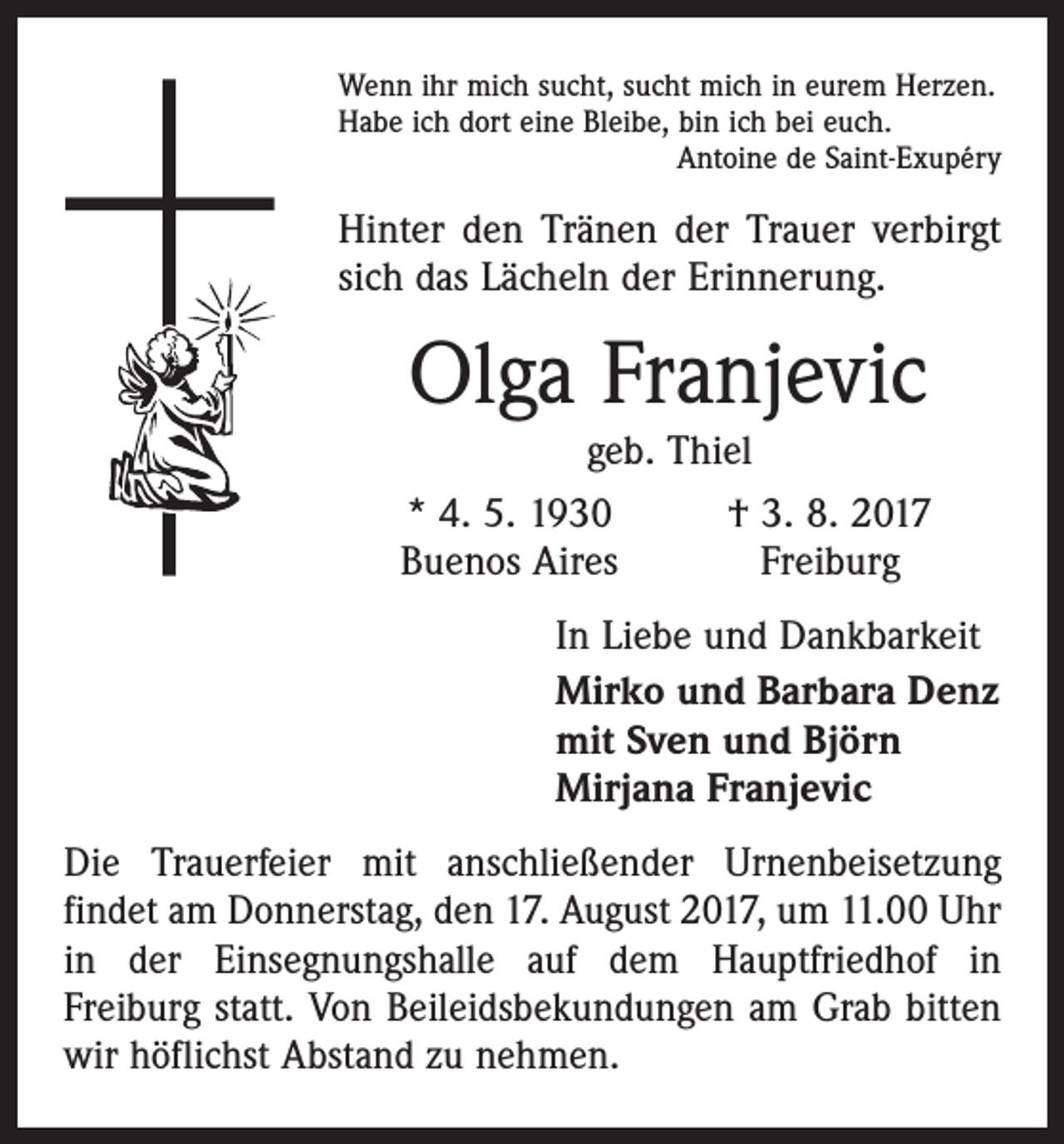 <p>Wenn ihr mich sucht, sucht mich in eurem Herzen.<br />Habe ich dort eine Bleibe, bin ich bei euch.</p><p>Antoine de Saint-Exupéry</p><p>Hinter den Tränen der Trauer verbirgt<br />sich das Lächeln der Erinnerung.</p><p>Olga Franjevic</p><p>geb. Thiel<br />* 4. 5. 1930<br />† 3. 8. 2017<br />Buenos Aires<br />Freiburg<br />In Liebe und Dankbarkeit<br />Mirko und Barbara Denz<br />mit Sven und Björn<br />Mirjana Franjevic</p><p>Die Trauerfeier mit anschließender Urnenbeisetzung<br />­findet am Donnerstag, den 17. August 2017, um 11.00 Uhr<br />in der Einsegnungshalle auf dem Hauptfriedhof in<br />Freiburg statt. Von Beileidsbekundungen am Grab bitten<br />wir ­höflichst Abstand zu nehmen.</p>
