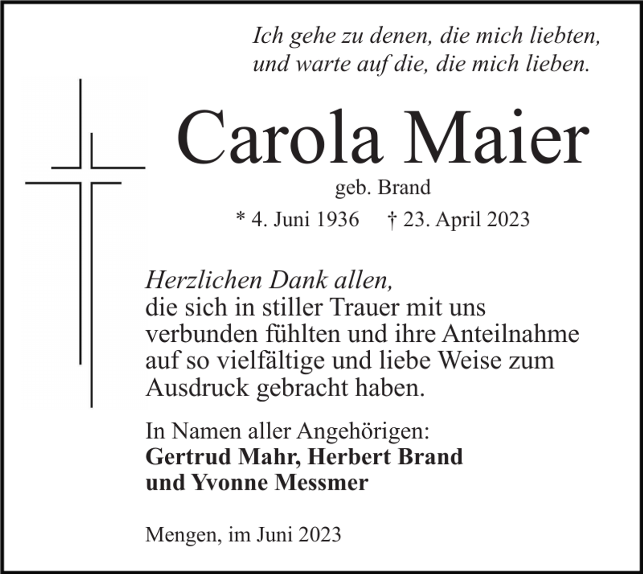 <p>Ich gehe zu denen, die mich liebten,<br />und warte auf die, die mich lieben.</p><p>Carola Maier<br />geb. Brand<br />* 4. Juni 1936 † 23. April 2023</p><p>Herzlichen Dank allen,<br />die sich in stiller Trauer mit uns<br />verbunden fühlten und ihre Anteilnahme<br />auf so vielfältige und liebe Weise zum<br />Ausdruck gebracht haben.<br />In Namen aller Angehörigen:<br />Gertrud Mahr, Herbert Brand<br />und Yvonne Messmer<br />Mengen, im Juni 2023</p>