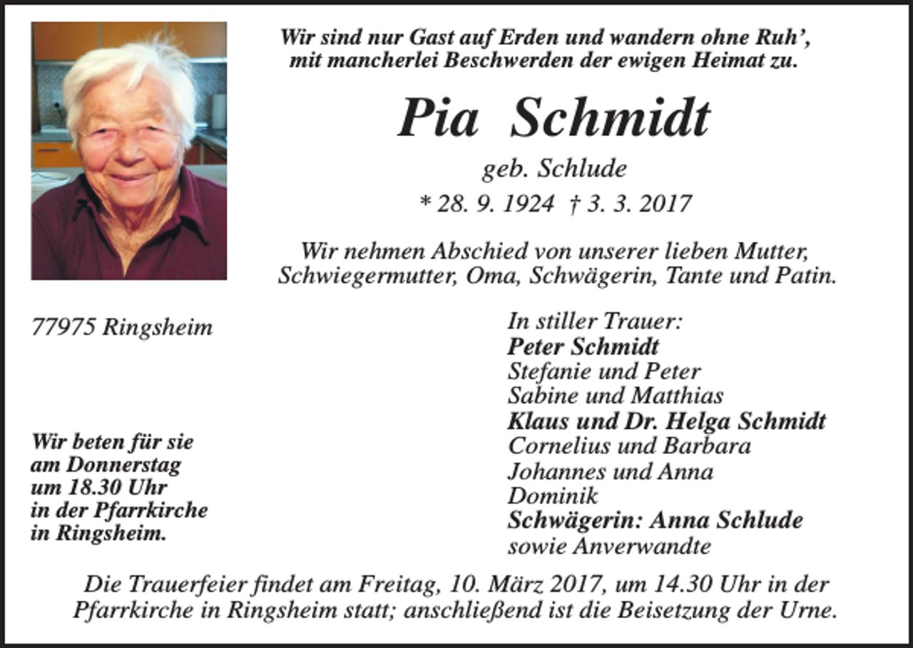 <p>Wir sind nur Gast auf Erden und wandern ohne Ruh’,<br />mit mancherlei Beschwerden der ewigen Heimat zu.</p><p>Pia Schmidt<br />geb. Schlude<br />* 28. 9. 1924 † 3. 3. 2017<br />Wir nehmen Abschied von unserer lieben Mutter,<br />Schwiegermutter, Oma, Schwägerin, Tante und Patin.<br />77975 Ringsheim</p><p>Wir beten für sie<br />am Donnerstag<br />um 18.30 Uhr<br />in der Pfarrkirche<br />in Ringsheim.</p><p>In stiller Trauer:<br />Peter Schmidt<br />Stefanie und Peter<br />Sabine und Matthias<br />Klaus und Dr. Helga Schmidt<br />Cornelius und Barbara<br />Johannes und Anna<br />Dominik<br />Schwägerin: Anna Schlude<br />sowie Anverwandte</p><p>Die Trauerfeier findet am Freitag, 10. März 2017, um 14.30 Uhr in der<br />Pfarrkirche in Ringsheim statt; anschließend ist die Beisetzung der Urne.</p>